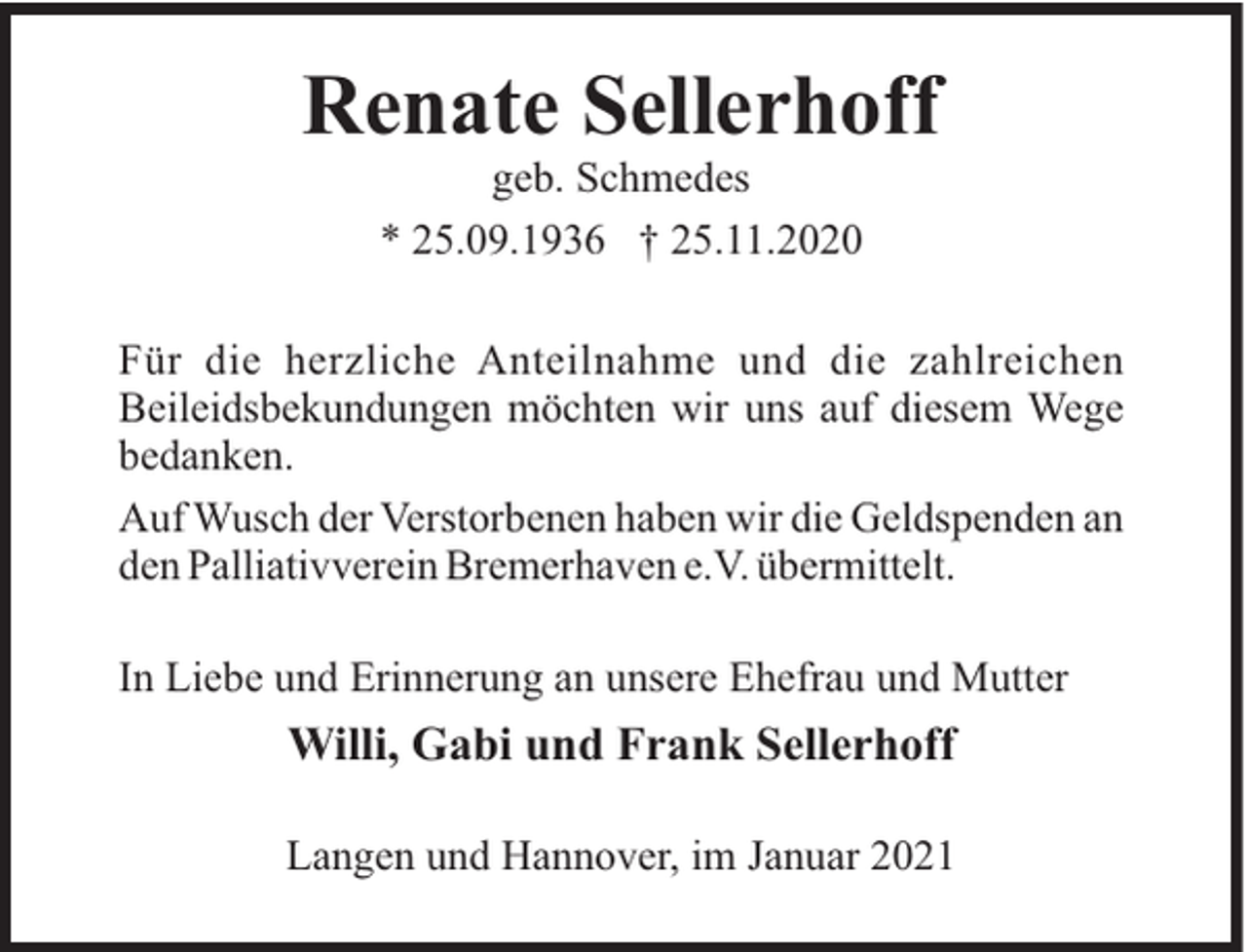 <p>Renate Sellerhoff<br />geb. Schmedes<br />* 25.09.1936 † 25.11.2020<br />Für die herzliche Anteilnahme und die zahlreichen<br />Beileidsbekundungen möchten wir uns auf diesem Wege<br />bedanken.<br />Auf Wusch der Verstorbenen haben wir die Geldspenden an<br />den Palliativverein Bremerhaven e.V. übermittelt.<br />In Liebe und Erinnerung an unsere Ehefrau und Mutter</p><p>Willi, Gabi und Frank Sellerhoff<br />Langen und Hannover, im Januar 2021</p>