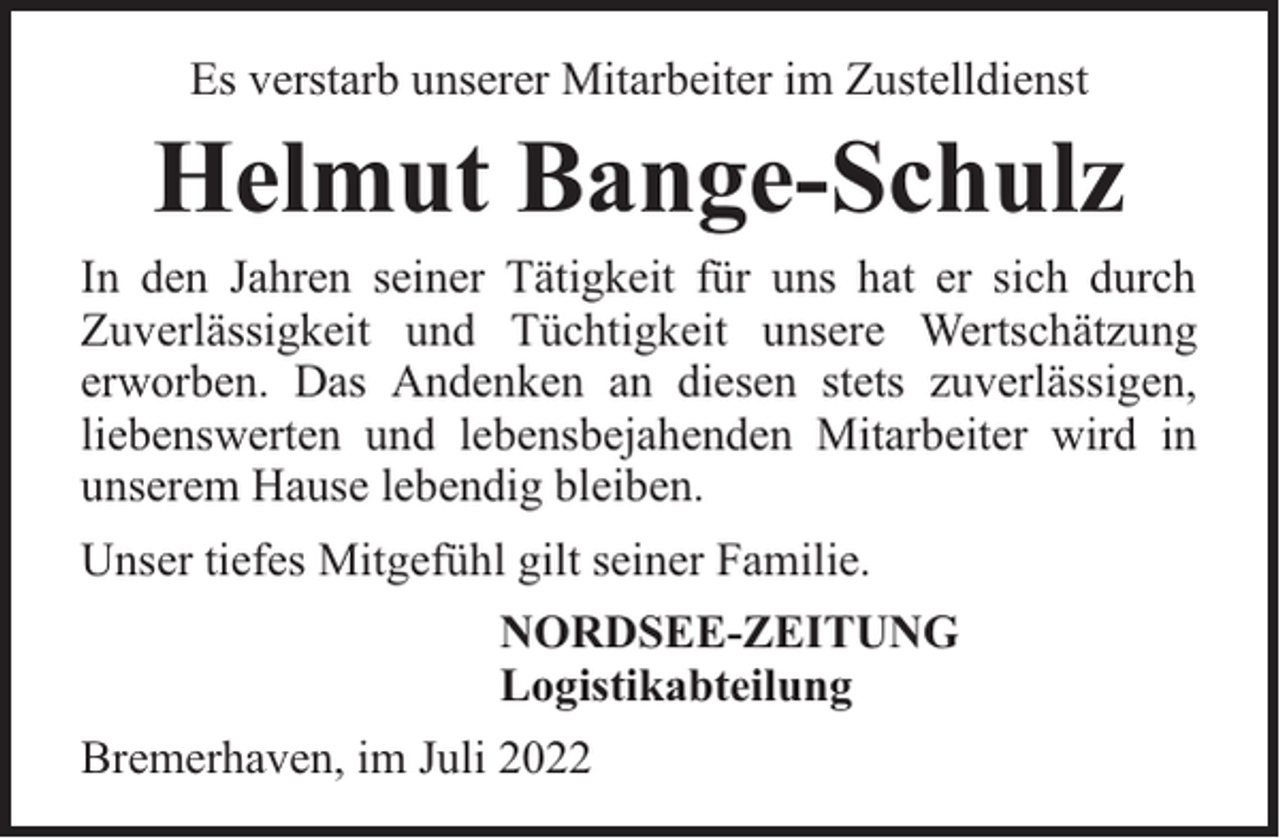 <p>Es verstarb unserer Mitarbeiter im Zustelldienst</p><p>Helmut Bange-Schulz</p><p>In den Jahren seiner Tätigkeit für uns hat er sich durch<br />Zuverlässigkeit und Tüchtigkeit unsere Wertschätzung<br />erworben. Das Andenken an diesen stets zuverlässigen,<br />liebenswerten und lebensbejahenden Mitarbeiter wird in<br />unserem Hause lebendig bleiben.<br />Unser tiefes Mitgefühl gilt seiner Familie.<br />NORDSEE-ZEITUNG<br />Logistikabteilung<br />Bremerhaven, im Juli 2022</p>
