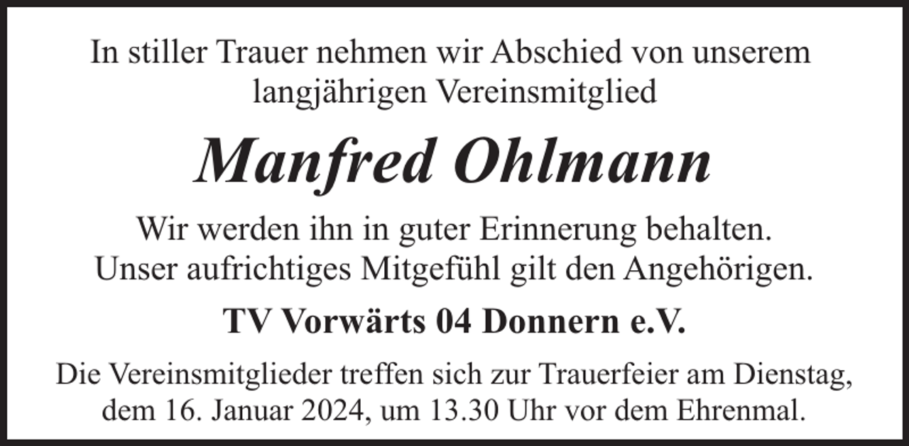 <p>In stiller Trauer nehmen wir Abschied von unserem<br />langjährigen Vereinsmitglied</p><p>Manfred Ohlmann<br />Wir werden ihn in guter Erinnerung behalten.<br />Unser aufrichtiges Mitgefühl gilt den Angehörigen.</p><p>TV Vorwärts 04 Donnern e.V.<br />Die Vereinsmitglieder treffen sich zur Trauerfeier am Dienstag,<br />dem 16. Januar 2024, um 13.30 Uhr vor dem Ehrenmal.</p>
