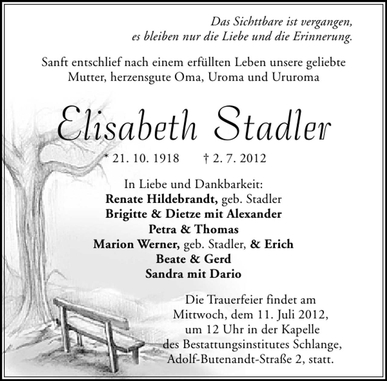 <p>Das Sichttbare ist vergangen,<br />es bleiben nur die Liebe und die Erinnerung.<br />Sanft entschlief nach einem erfüllten Leben unsere geliebte<br />Mutter, herzensgute Oma, Uroma und Ururoma</p><p>Elisabeth Stadler<br />* 21. 10. 1918</p><p>† 2. 7. 2012</p><p>In Liebe und Dankbarkeit:<br />Renate Hildebrandt, geb. Stadler<br />Brigitte &amp; Dietze mit Alexander<br />Petra &amp; Thomas<br />Marion Werner, geb. Stadler, &amp; Erich<br />Beate &amp; Gerd<br />Sandra mit Dario<br />Die Trauerfeier findet am<br />Mittwoch, dem 11. Juli 2012,<br />um 12 Uhr in der Kapelle<br />des Bestattungsinstitutes Schlange,<br />Adolf-Butenandt-Straße 2, statt.</p>