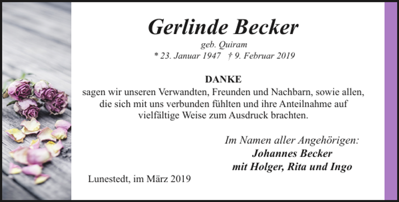 <p>Gerlinde Becker<br />geb. Quiram<br />* 23. Januar 1947 † 9. Februar 2019</p><p>DANKE<br />sagen wir unseren Verwandten, Freunden und Nachbarn, sowie allen,<br />die sich mit uns verbunden fühlten und ihre Anteilnahme auf<br />vielfältige Weise zum Ausdruck brachten.</p><p>Lunestedt, im März 2019</p><p>Im Namen aller Angehörigen:<br />Johannes Becker<br />mit Holger, Rita und Ingo</p>