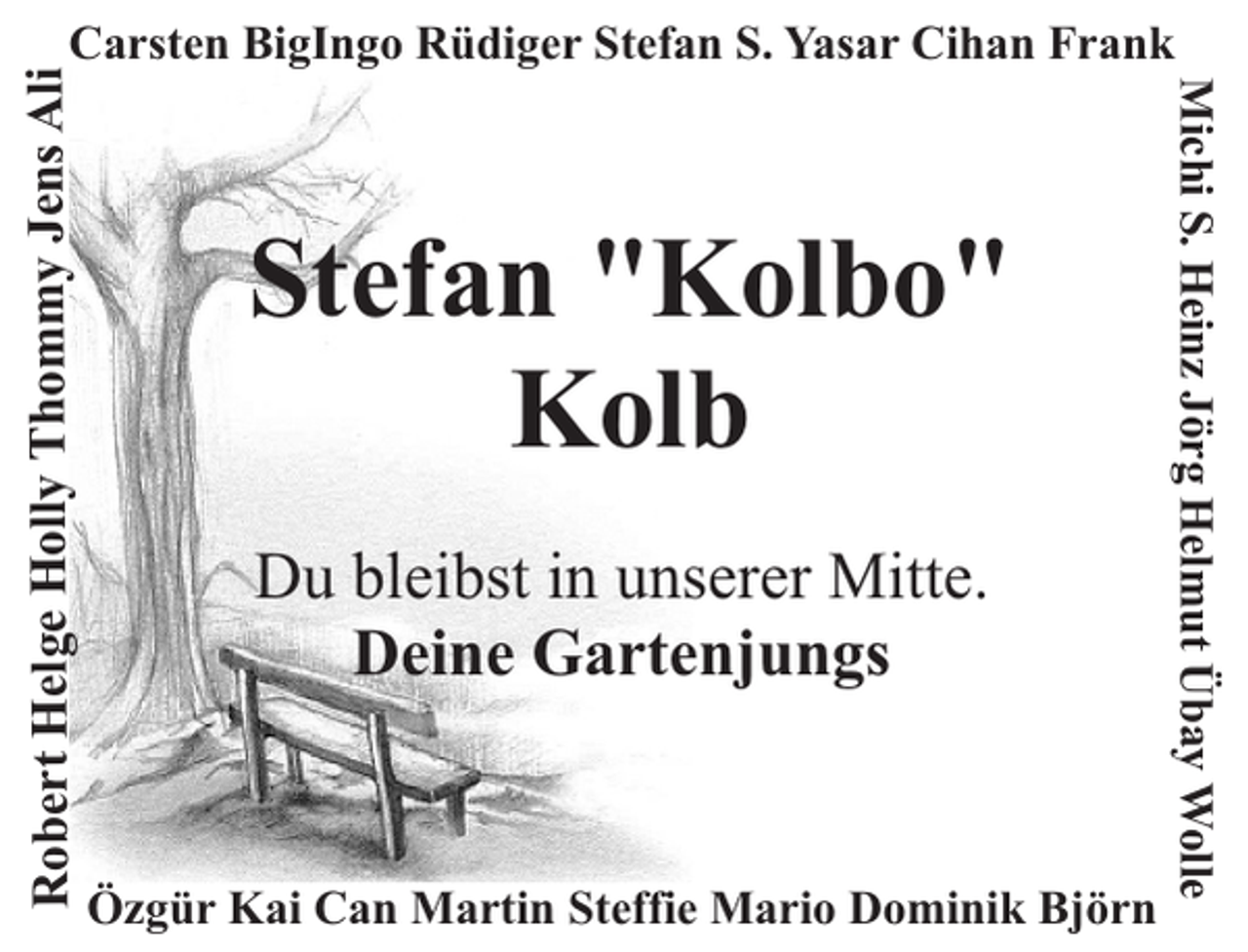 <p>Stefan "Kolbo"<br />Kolb<br />Du bleibst in unserer Mitte.<br />Deine Gartenjungs</p><p>Özgür Kai Can Martin Steffie Mario Dominik Björn</p><p>Michi S. Heinz Jörg Helmut Übay Wolle</p><p>Robert Helge Holly Thommy Jens Ali</p><p>Carsten BigIngo Rüdiger Stefan S. Yasar Cihan Frank</p>
