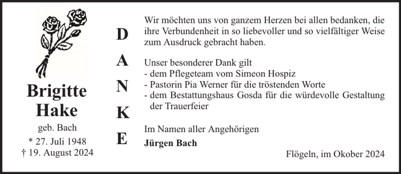 <p>Brigitte<br />Hake</p><p>geb. Bach<br />* 27. Juli 1948<br />† 19. August 2024</p><p>D<br />A<br />N<br />K<br />E</p><p>Wir möchten uns von ganzem Herzen bei allen bedanken, die<br />ihre Verbundenheit in so liebevoller und so vielfältiger Weise<br />zum Ausdruck gebracht haben.<br />Unser besonderer Dank gilt<br />- dem Pflegeteam vom Simeon Hospiz<br />- Pastorin Pia Werner für die tröstenden Worte<br />- dem Bestattungshaus Gosda für die würdevolle Gestaltung<br />der Trauerfeier<br />Im Namen aller Angehörigen<br />Jürgen Bach</p><p>Flögeln, im Okober 2024</p>