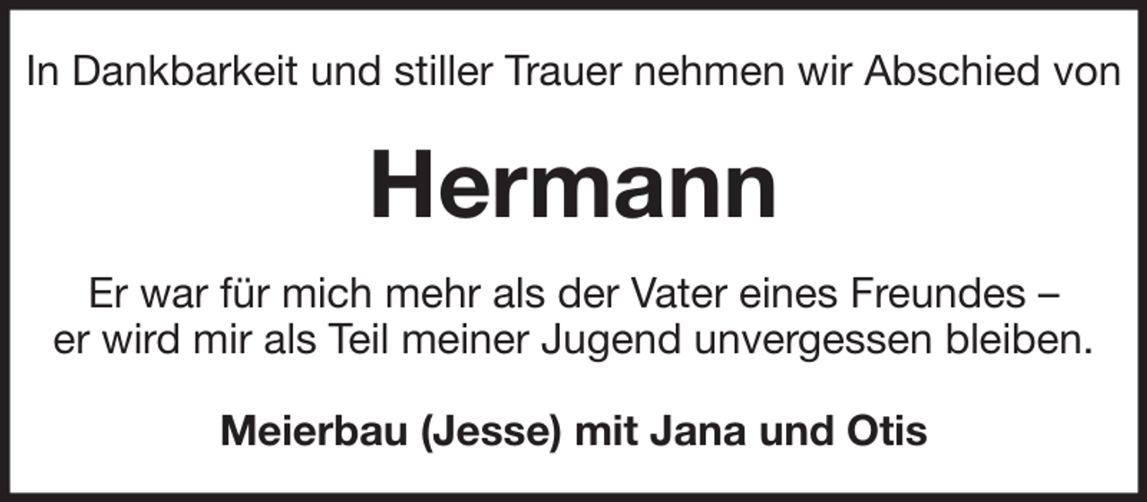 <p>In Dankbarkeit und stiller Trauer nehmen wir Abschied von</p><p>Hermann<br />Er war für mich mehr als der Vater eines Freundes –<br />er wird mir als Teil meiner Jugend unvergessen bleiben.<br />Meierbau (Jesse) mit Jana und Otis</p>