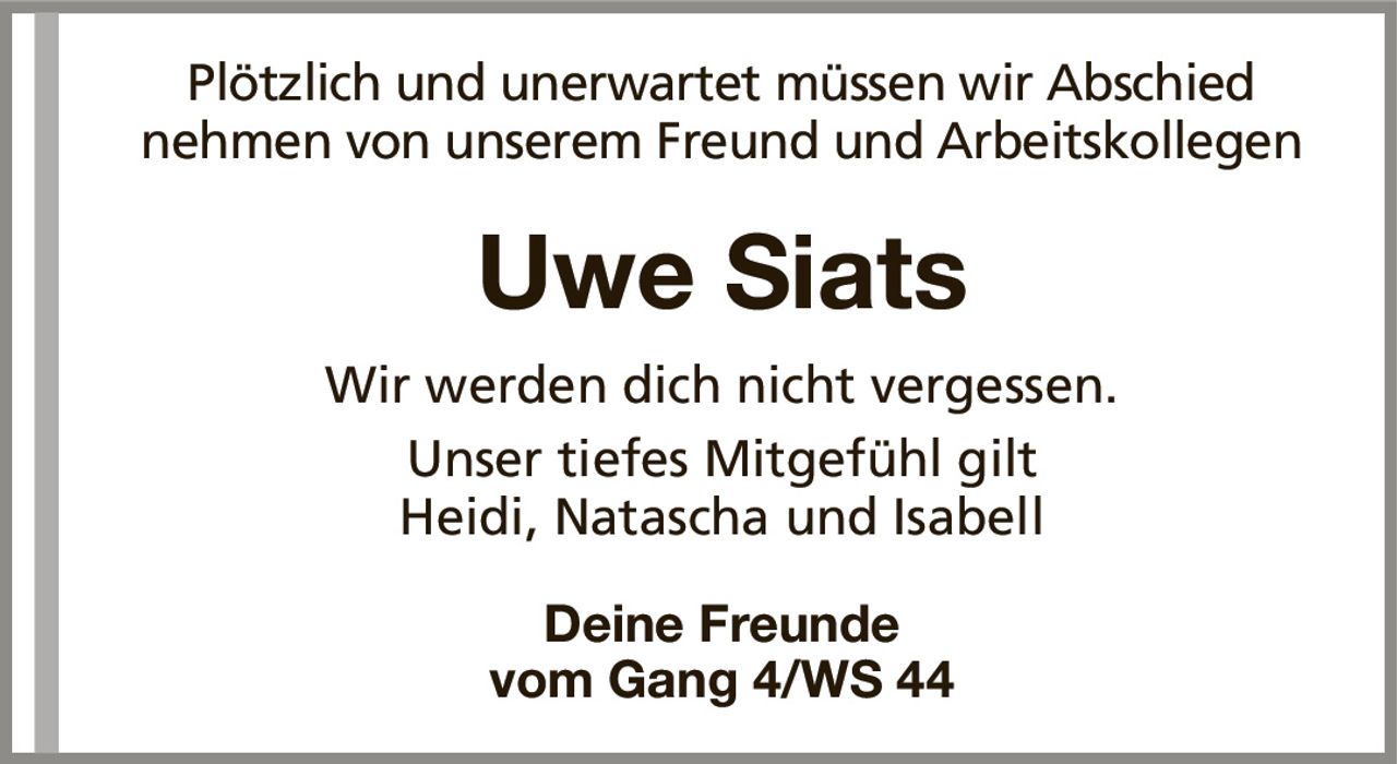 Plötzlich und unerwartet müssen wir Abschied nehmen von unserem Freund und ArbeitskollegenUwe SiatsWir werden dich nicht vergessen.Unser tiefes Mitgefühl giltHeidi, Natascha und IsabellDeine Freundevom Gang 4/WS 44