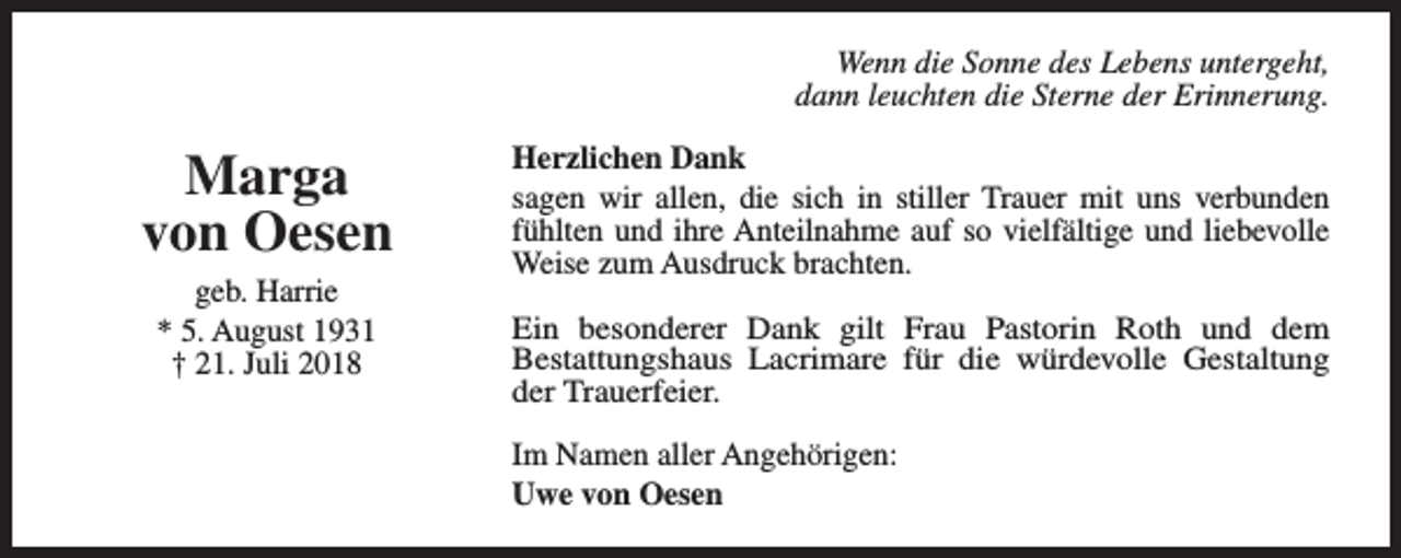 <p>Wenn die Sonne des Lebens untergeht,<br />dann leuchten die Sterne der Erinnerung.</p><p>Marga<br />von Oesen<br />geb. Harrie<br />* 5. August 1931<br />† 21. Juli 2018</p><p>Herzlichen Dank<br />sagen wir allen, die sich in stiller Trauer mit uns verbunden<br />fühlten und ihre Anteilnahme auf so vielfältige und liebevolle<br />Weise zum Ausdruck brachten.<br />Ein besonderer Dank gilt Frau Pastorin Roth und dem<br />Bestattungshaus Lacrimare für die würdevolle Gestaltung<br />der Trauerfeier.<br />Im Namen aller Angehörigen:<br />Uwe von Oesen</p>