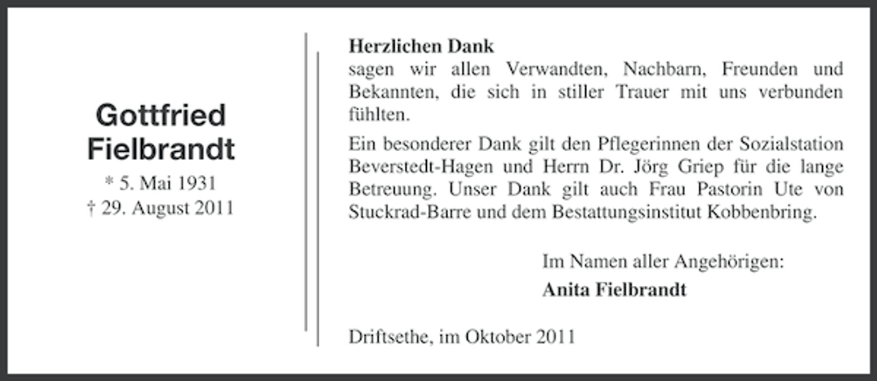 <p>Gottfried<br />Fielbrandt<br />* 5. Mai 1931<br />† 29. August 2011</p><p>Herzlichen Dank<br />sagen wir allen Verwandten, Nachbarn, Freunden und<br />Bekannten, die sich in stiller Trauer mit uns verbunden<br />fühlten.<br />Ein besonderer Dank gilt den Pflegerinnen der Sozialstation<br />Beverstedt-Hagen und Herrn Dr. Jörg Griep für die lange<br />Betreuung. Unser Dank gilt auch Frau Pastorin Ute von<br />Stuckrad-Barre und dem Bestattungsinstitut Kobbenbring.<br />Im Namen aller Angehörigen:<br />Anita Fielbrandt<br />Driftsethe, im Oktober 2011</p>