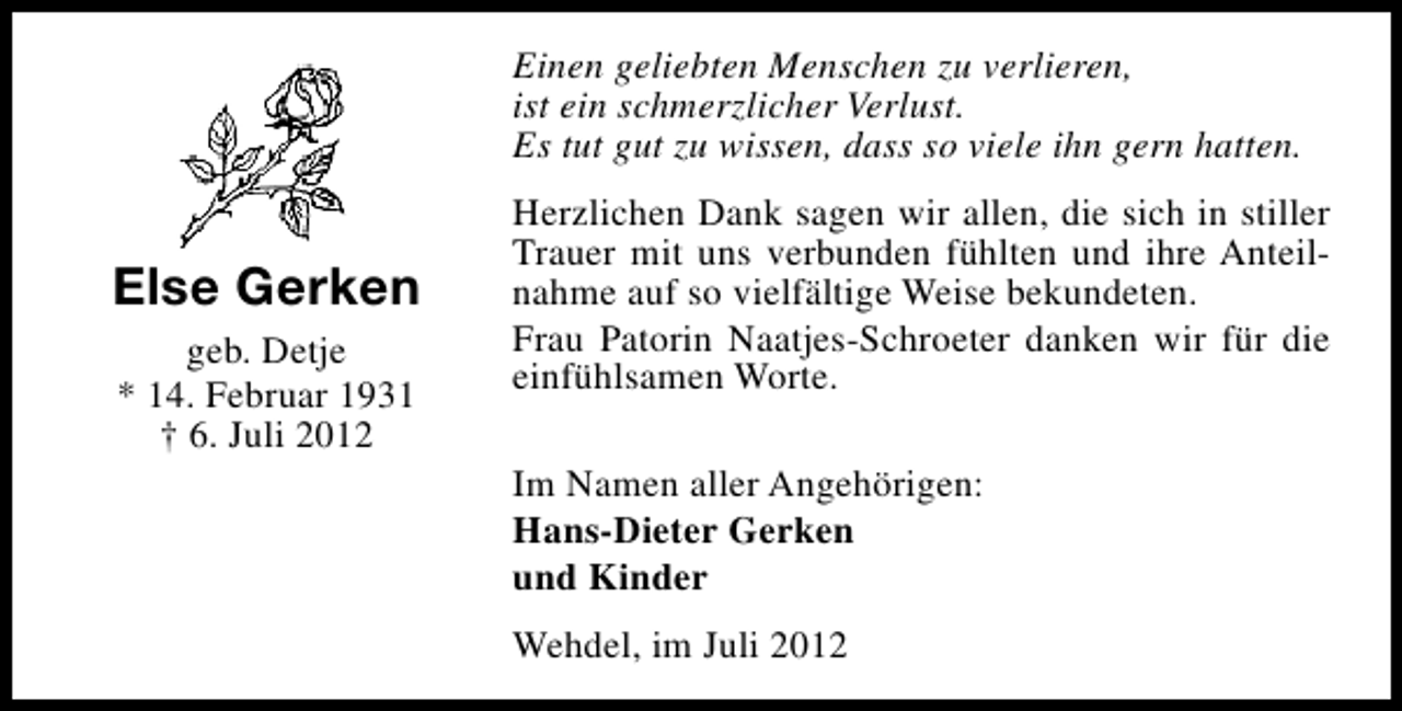 <p>Einen geliebten Menschen zu verlieren,<br />ist ein schmerzlicher Verlust.<br />Es tut gut zu wissen, dass so viele ihn gern hatten.</p><p>Else Gerken<br />geb. Detje<br />* 14. Februar 1931<br />† 6. Juli 2012</p><p>Herzlichen Dank sagen wir allen, die sich in stiller<br />Trauer mit uns verbunden fühlten und ihre Anteilnahme auf so vielfältige Weise bekundeten.<br />Frau Patorin Naatjes-Schroeter danken wir für die<br />einfühlsamen Worte.<br />Im Namen aller Angehörigen:<br />Hans-Dieter Gerken<br />und Kinder<br />Wehdel, im Juli 2012</p>