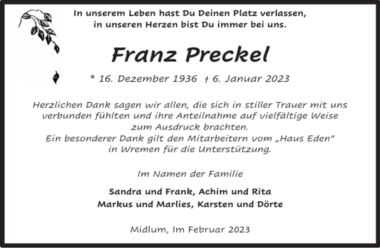 <p>In unserem Leben hast Du Deinen Platz verlassen,<br />in unseren Herzen bist Du immer bei uns.</p><p>Franz Preckel<br />* 16. Dezember 1936 † 6. Januar 2023<br />Herzlichen Dank sagen wir allen, die sich in stiller Trauer mit uns<br />verbunden fühlten und ihre Anteilnahme auf vielfältige Weise<br />zum Ausdruck brachten.<br />Ein besonderer Dank gilt den Mitarbeitern vom „Haus Eden“<br />in Wremen für die Unterstützung.<br />Im Namen der Familie<br />Sandra und Frank, Achim und Rita<br />Markus und Marlies, Karsten und Dörte<br />Midlum, Im Februar 2023</p>