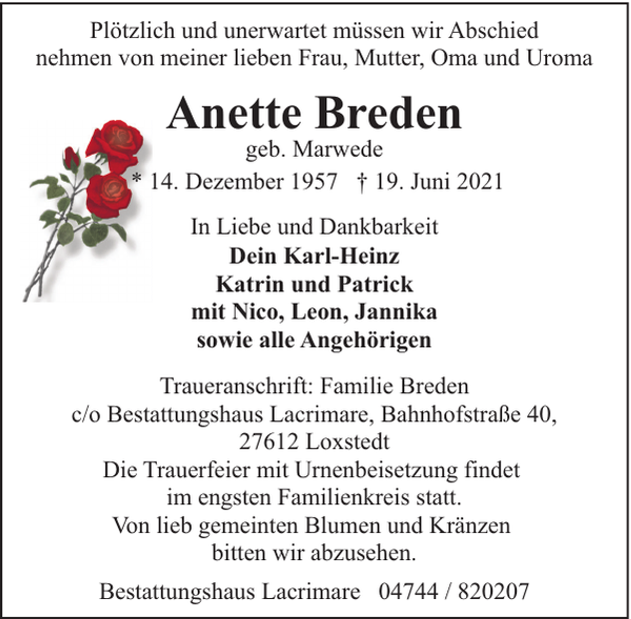 <p>Plötzlich und unerwartet müssen wir Abschied<br />nehmen von meiner lieben Frau, Mutter, Oma und Uroma</p><p>Anette Breden</p><p>geb. Marwede<br />* 14. Dezember 1957 † 19. Juni 2021<br />In Liebe und Dankbarkeit<br />Dein Karl-Heinz<br />Katrin und Patrick<br />mit Nico, Leon, Jannika<br />sowie alle Angehörigen<br />Traueranschrift: Familie Breden<br />c/o Bestattungshaus Lacrimare, Bahnhofstraße 40,<br />27612 Loxstedt<br />Die Trauerfeier mit Urnenbeisetzung findet<br />im engsten Familienkreis statt.<br />Von lieb gemeinten Blumen und Kränzen<br />bitten wir abzusehen.<br />Bestattungshaus Lacrimare 04744 / 820207</p>