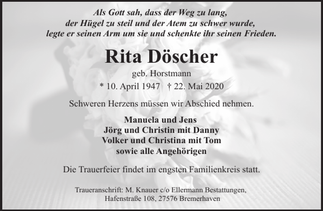 <p>Als Gott sah, dass der Weg zu lang,<br />der Hügel zu steil und der Atem zu schwer wurde,<br />legte er seinen Arm um sie und schenkte ihr seinen Frieden.</p><p>Rita Döscher</p><p>geb. Horstmann<br />* 10. April 1947 † 22. Mai 2020<br />Schweren Herzens müssen wir Abschied nehmen.<br />Manuela und Jens<br />Jörg und Christin mit Danny<br />Volker und Christina mit Tom<br />sowie alle Angehörigen<br />Die Trauerfeier findet im engsten Familienkreis statt.<br />Traueranschrift: M. Knauer c/o Ellermann Bestattungen,<br />Hafenstraße 108, 27576 Bremerhaven</p>