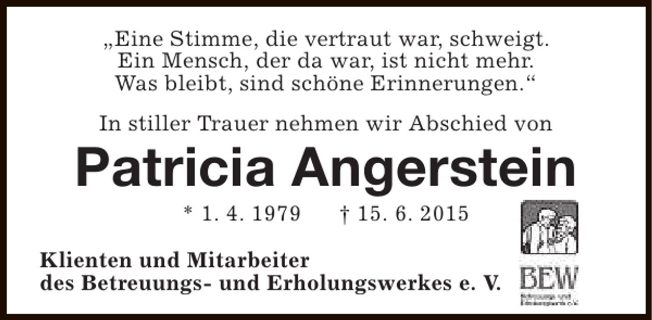 <p>„Eine Stimme, die vertraut war, schweigt.<br />Ein Mensch, der da war, ist nicht mehr.<br />Was bleibt, sind schöne Erinnerungen.“<br />In stiller Trauer nehmen wir Abschied von</p><p>Patricia Angerstein<br />* 1. 4. 1979</p><p>† 15. 6. 2015</p><p>Klienten und Mitarbeiter<br />des Betreuungs- und Erholungswerkes e. V.</p>
