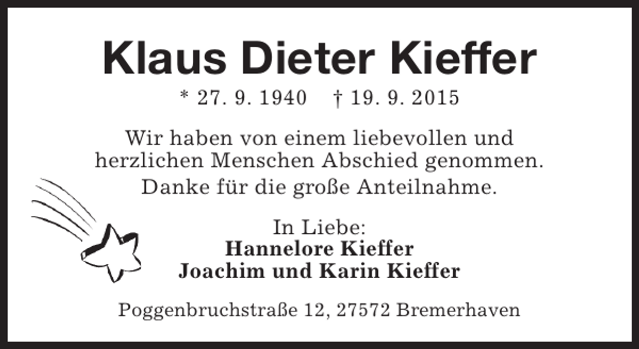 <p>Klaus Dieter Kieffer<br />* 27. 9. 1940</p><p>† 19. 9. 2015</p><p>Wir haben von einem liebevollen und<br />herzlichen Menschen Abschied genommen.<br />Danke für die große Anteilnahme.<br />In Liebe:<br />Hannelore Kieffer<br />Joachim und Karin Kieffer<br />Poggenbruchstraße 12, 27572 Bremerhaven</p>