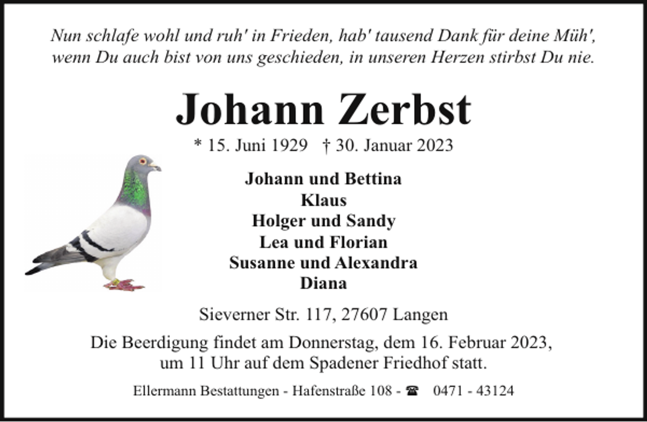 <p>Nun schlafe wohl und ruh' in Frieden, hab' tausend Dank für deine Müh',<br />wenn Du auch bist von uns geschieden, in unseren Herzen stirbst Du nie.</p><p>Johann Zerbst<br />* 15. Juni 1929 † 30. Januar 2023<br />Johann und Bettina<br />Klaus<br />Holger und Sandy<br />Lea und Florian<br />Susanne und Alexandra<br />Diana<br />Sieverner Str. 117, 27607 Langen<br />Die Beerdigung findet am Donnerstag, dem 16. Februar 2023,<br />um 11 Uhr auf dem Spadener Friedhof statt.<br />Ellermann Bestattungen - Hafenstraße 108 - ( 0471 - 43124</p>