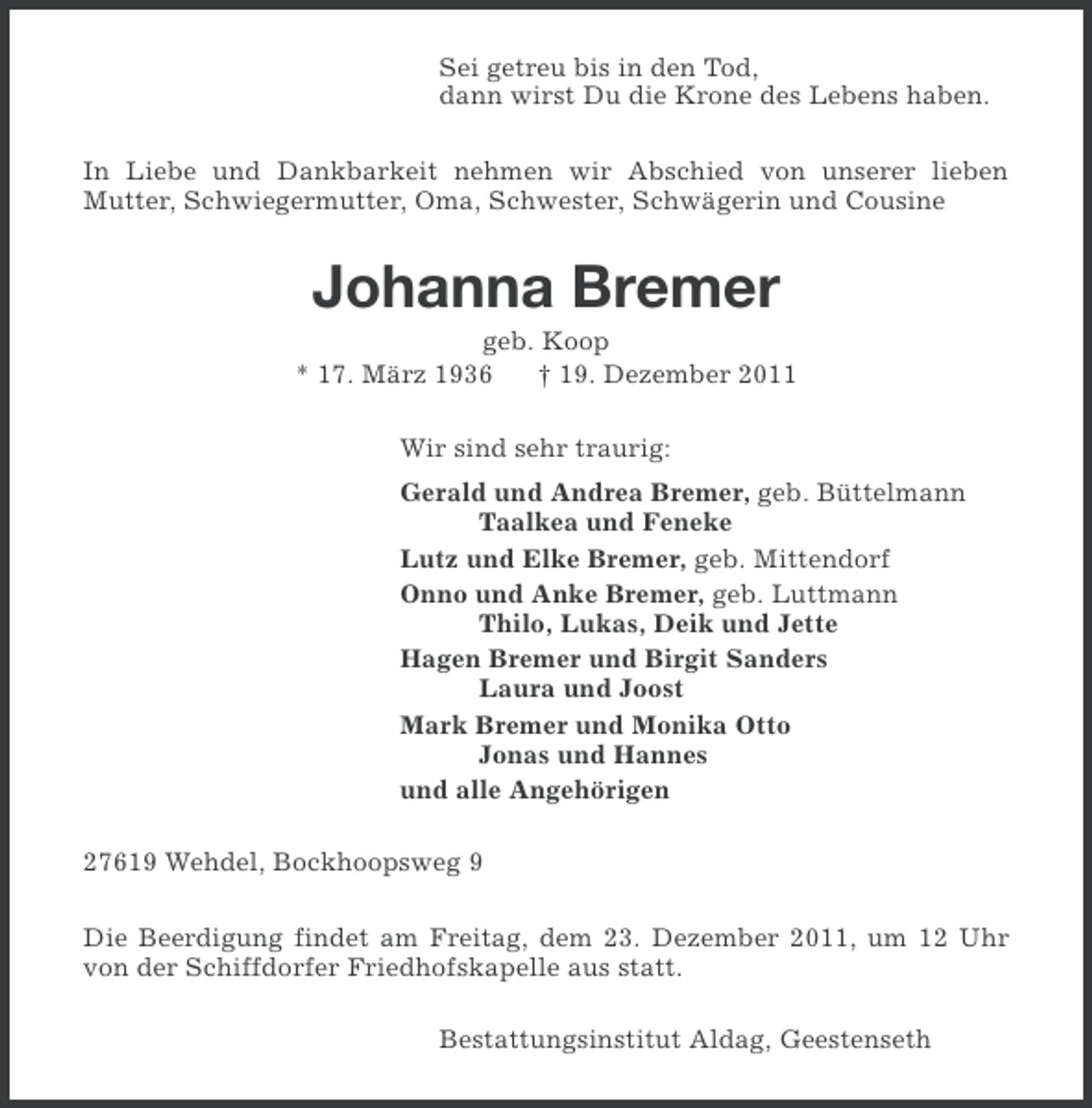 <p>Sei getreu bis in den Tod,<br />dann wirst Du die Krone des Lebens haben.<br />In Liebe und Dankbarkeit nehmen wir Abschied von unserer lieben<br />Mutter, Schwiegermutter, Oma, Schwester, Schwägerin und Cousine</p><p>Johanna Bremer<br />geb. Koop<br />* 17. März 1936<br />† 19. Dezember 2011<br />Wir sind sehr traurig:<br />Gerald und Andrea Bremer, geb. Büttelmann<br />Taalkea und Feneke<br />Lutz und Elke Bremer, geb. Mittendorf<br />Onno und Anke Bremer, geb. Luttmann<br />Thilo, Lukas, Deik und Jette<br />Hagen Bremer und Birgit Sanders<br />Laura und Joost<br />Mark Bremer und Monika Otto<br />Jonas und Hannes<br />und alle Angehörigen<br />27619 Wehdel, Bockhoopsweg 9<br />Die Beerdigung findet am Freitag, dem 23. Dezember 2011, um 12 Uhr<br />von der Schiffdorfer Friedhofskapelle aus statt.<br />Bestattungsinstitut Aldag, Geestenseth</p>