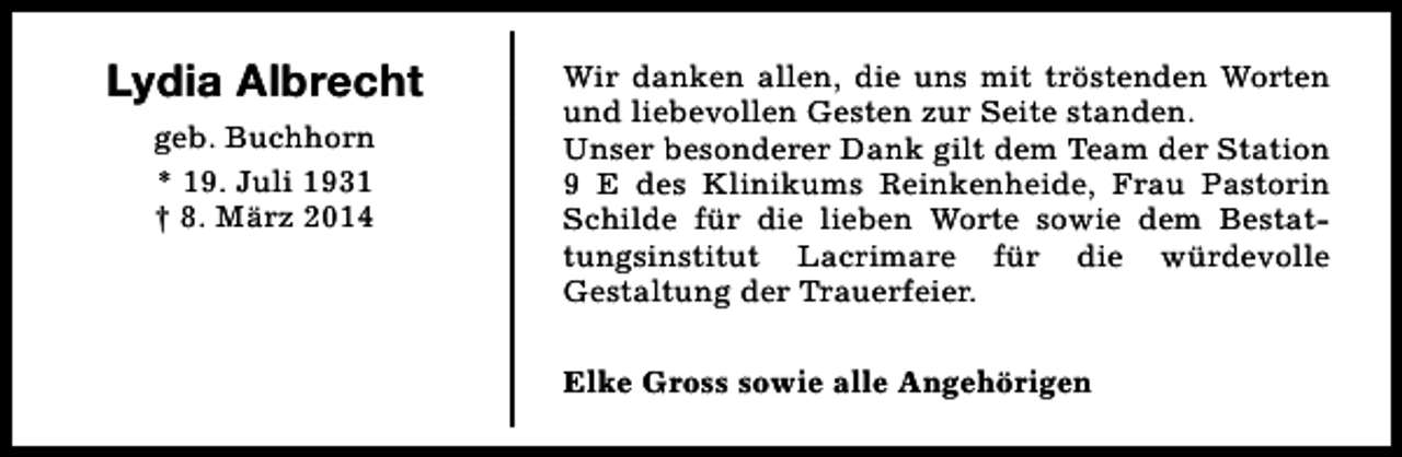 <p>Lydia Albrecht<br />geb. Buchhorn<br />* 19. Juli 1931<br />† 8. März 2014</p><p>Wir danken allen, die uns mit tröstenden Worten<br />und liebevollen Gesten zur Seite standen.<br />Unser besonderer Dank gilt dem Team der Station<br />9 E des Klinikums Reinkenheide, Frau Pastorin<br />Schilde für die lieben Worte sowie dem Bestattungsinstitut Lacrimare für die würdevolle<br />Gestaltung der Trauerfeier.<br />Elke Gross sowie alle Angehörigen</p>