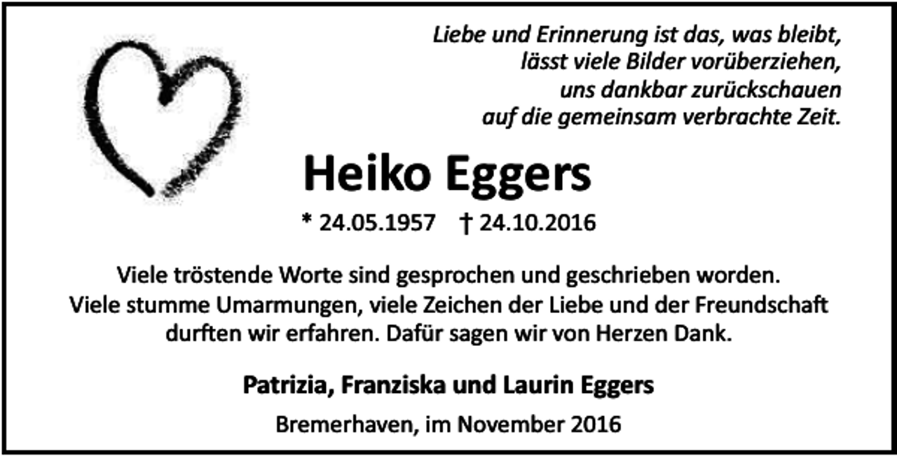 <p>Liebe und Erinnerung ist das, was bleibt,<br />lässt viele Bilder vorüberziehen,<br />uns dankbar zurückschauen<br />auf die gemeinsam verbrachte Zeit.</p><p>Heiko Eggers</p><p>* 24.05.1957 † 24.10.2016<br />Viele tröstende Worte sind gesprochen und geschrieben worden.<br />Viele stumme Umarmungen, viele Zeichen der Liebe und der Freundscha<br />dur en wir erfahren. Dafür sagen wir von Herzen Dank.</p><p>Patrizia, Franziska und Laurin Eggers<br />Bremerhaven, im November 2016</p>