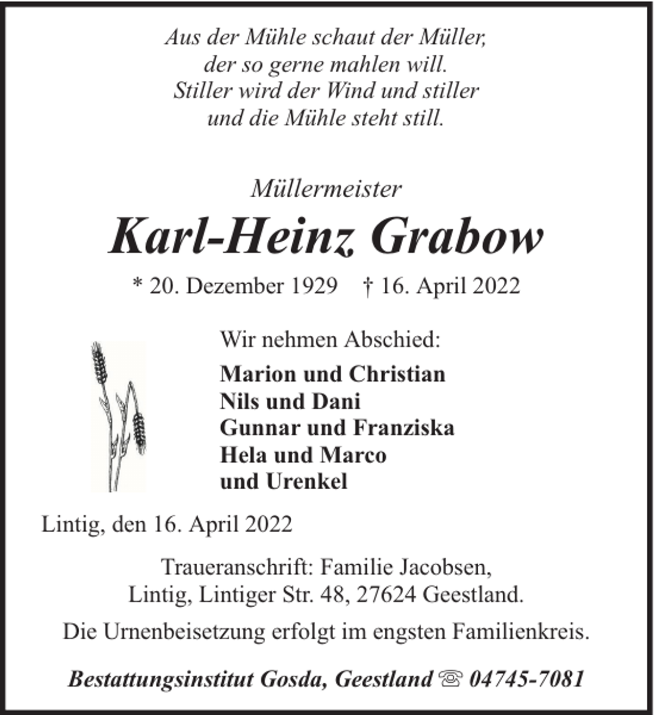 <p>Aus der Mühle schaut der Müller,<br />der so gerne mahlen will.<br />Stiller wird der Wind und stiller<br />und die Mühle steht still.</p><p>Müllermeister</p><p>Karl-Heinz Grabow<br />* 20. Dezember 1929 † 16. April 2022<br />Wir nehmen Abschied:<br />Marion und Christian<br />Nils und Dani<br />Gunnar und Franziska<br />Hela und Marco<br />und Urenkel<br />Lintig, den 16. April 2022<br />Traueranschrift: Familie Jacobsen,<br />Lintig, Lintiger Str. 48, 27624 Geestland.<br />Die Urnenbeisetzung erfolgt im engsten Familienkreis.<br />Bestattungsinstitut Gosda, Geestland</p><p>04745-7081</p>