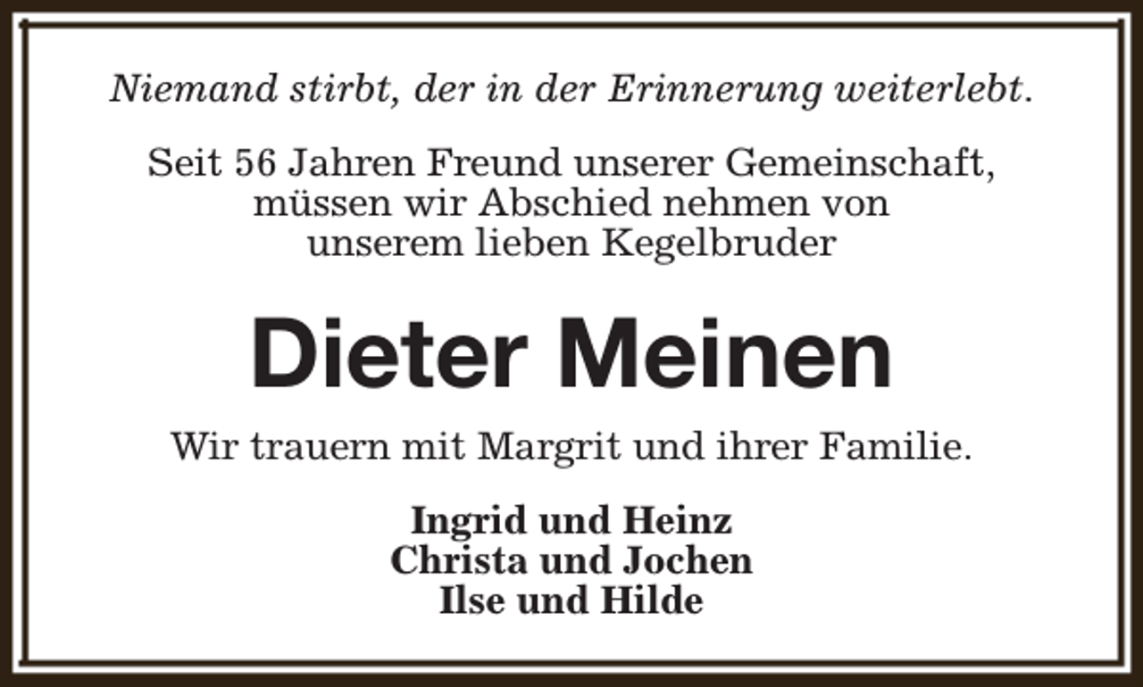<p>Niemand stirbt, der in der Erinnerung weiterlebt.<br />Seit 56 Jahren Freund unserer Gemeinschaft,<br />müssen wir Abschied nehmen von<br />unserem lieben Kegelbruder</p><p>Dieter Meinen<br />Wir trauern mit Margrit und ihrer Familie.<br />Ingrid und Heinz<br />Christa und Jochen<br />Ilse und Hilde</p>