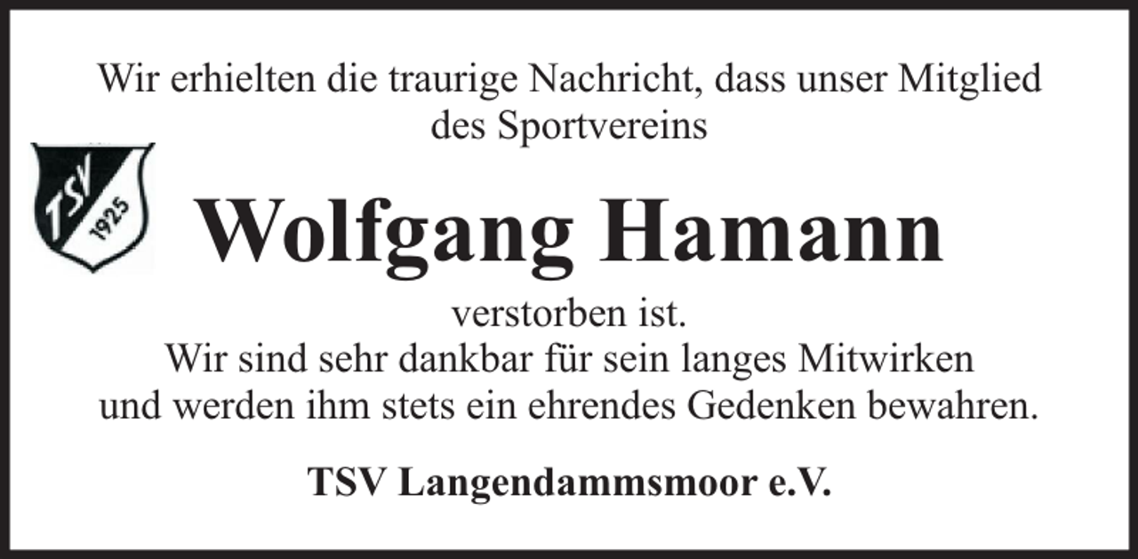 <p>Wir erhielten die traurige Nachricht, dass unser Mitglied<br />des Sportvereins</p><p>Wolfgang Hamann</p><p>verstorben ist.<br />Wir sind sehr dankbar für sein langes Mitwirken<br />und werden ihm stets ein ehrendes Gedenken bewahren.<br />TSV Langendammsmoor e.V.</p>