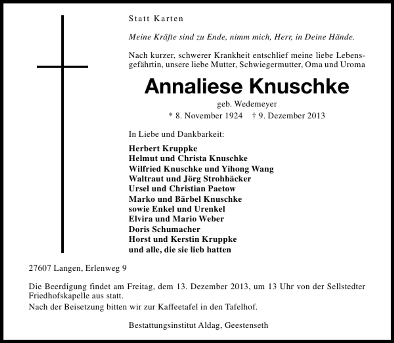 <p>Statt Karten<br />Meine Kräfte sind zu Ende, nimm mich, Herr, in Deine Hände.<br />Nach kurzer, schwerer Krankheit entschlief meine liebe Lebensgefährtin, unsere liebe Mutter, Schwiegermutter, Oma und Uroma</p><p>Annaliese Knuschke<br />geb. Wedemeyer<br />* 8. November 1924 † 9. Dezember 2013</p><p>In Liebe und Dankbarkeit:<br />Herbert Kruppke<br />Helmut und Christa Knuschke<br />Wilfried Knuschke und Yihong Wang<br />Waltraut und Jörg Strohhäcker<br />Ursel und Christian Paetow<br />Marko und Bärbel Knuschke<br />sowie Enkel und Urenkel<br />Elvira und Mario Weber<br />Doris Schumacher<br />Horst und Kerstin Kruppke<br />und alle, die sie lieb hatten<br />27607 Langen, Erlenweg 9<br />Die Beerdigung findet am Freitag, dem 13. Dezember 2013, um 13 Uhr von der Sellstedter<br />Friedhofskapelle aus statt.<br />Nach der Beisetzung bitten wir zur Kaffeetafel in den Tafelhof.<br />Bestattungsinstitut Aldag, Geestenseth</p>
