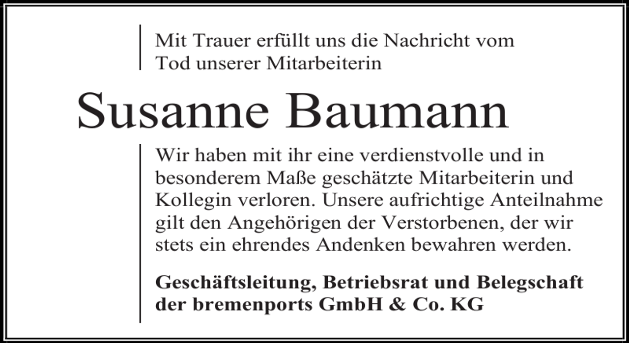 <p>Mit Trauer erfüllt uns die Nachricht vom<br />Tod unserer Mitarbeiterin</p><p>Susanne Baumann</p><p>Wir haben mit ihr eine verdienstvolle und in<br />besonderem Maße geschätzte Mitarbeiterin und<br />Kollegin verloren. Unsere aufrichtige Anteilnahme<br />gilt den Angehörigen der Verstorbenen, der wir<br />stets ein ehrendes Andenken bewahren werden.<br />Geschäftsleitung, Betriebsrat und Belegschaft<br />der bremenports GmbH &amp; Co. KG</p>