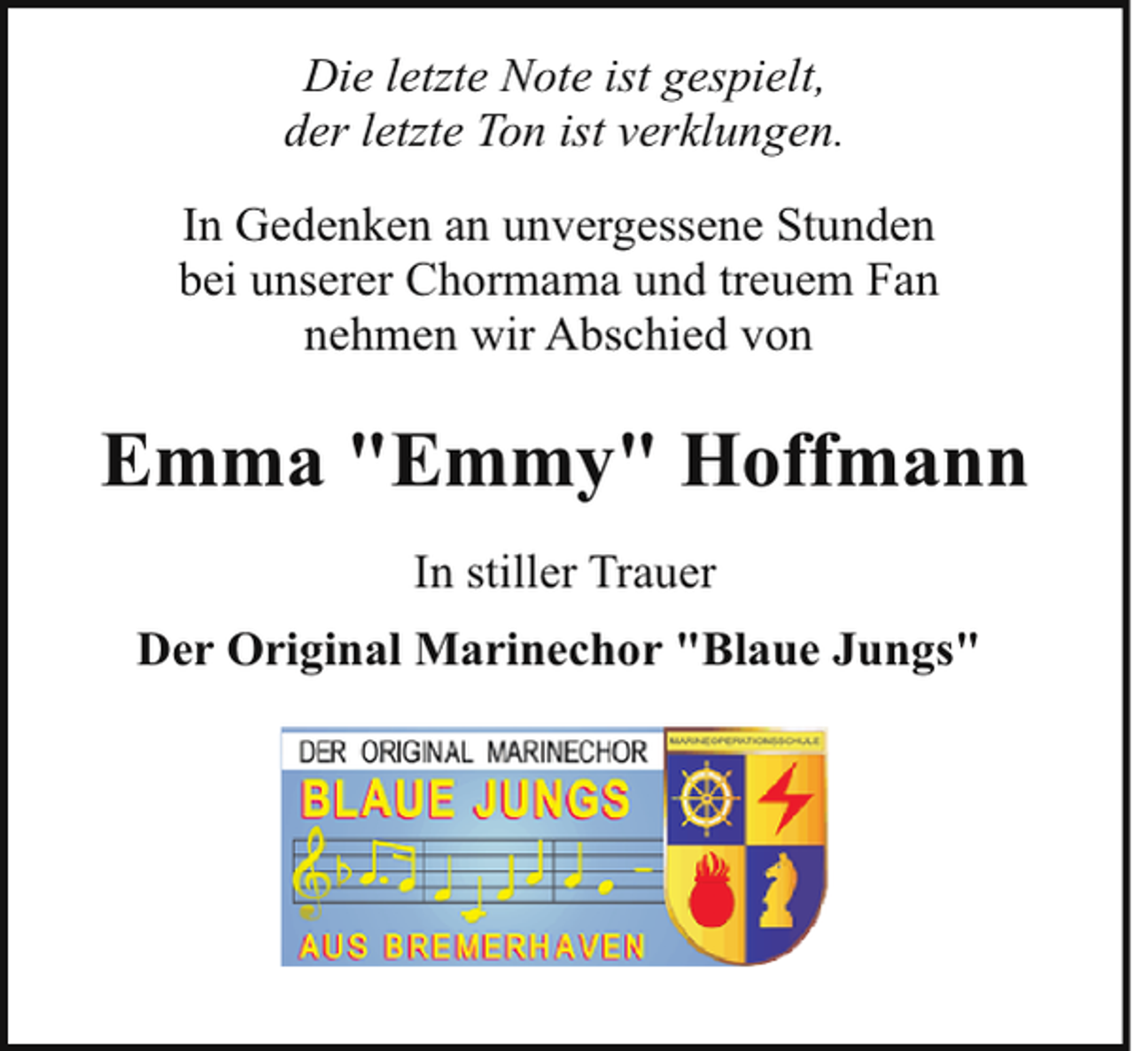 <p>Die letzte Note ist gespielt,<br />der letzte Ton ist verklungen.<br />In Gedenken an unvergessene Stunden<br />bei unserer Chormama und treuem Fan<br />nehmen wir Abschied von</p><p>Emma "Emmy" Hoffmann<br />In stiller Trauer<br />Der Original Marinechor "Blaue Jungs"</p>