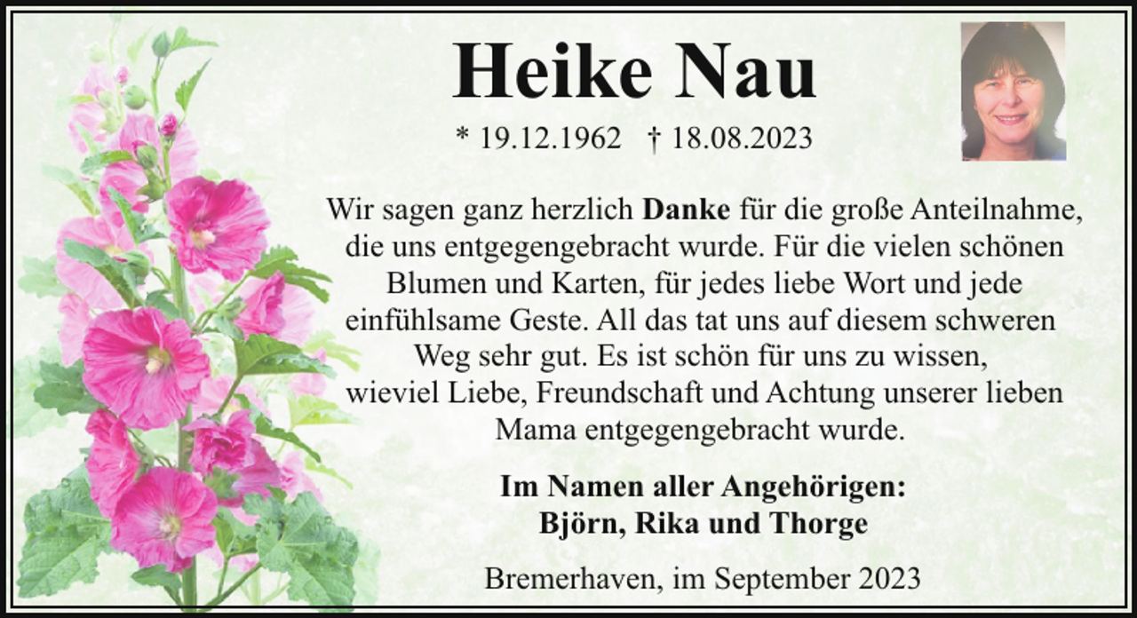 <p>Heike Nau<br />* 19.12.1962 † 18.08.2023</p><p>Wir sagen ganz herzlich Danke für die große Anteilnahme,<br />die uns entgegengebracht wurde. Für die vielen schönen<br />Blumen und Karten, für jedes liebe Wort und jede<br />einfühlsame Geste. All das tat uns auf diesem schweren<br />Weg sehr gut. Es ist schön für uns zu wissen,<br />wieviel Liebe, Freundschaft und Achtung unserer lieben<br />Mama entgegengebracht wurde.<br />Im Namen aller Angehörigen:<br />Björn, Rika und Thorge<br />Bremerhaven, im September 2023</p>