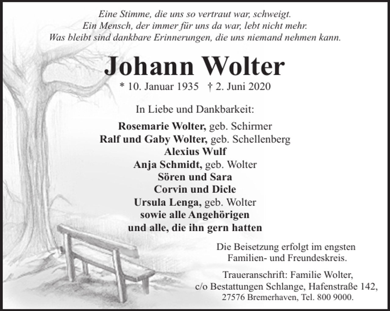 <p>Eine Stimme, die uns so vertraut war, schweigt.<br />Ein Mensch, der immer für uns da war, lebt nicht mehr.<br />Was bleibt sind dankbare Erinnerungen, die uns niemand nehmen kann.</p><p>Johann Wolter<br />* 10. Januar 1935 † 2. Juni 2020<br />In Liebe und Dankbarkeit:<br />Rosemarie Wolter, geb. Schirmer<br />Ralf und Gaby Wolter, geb. Schellenberg<br />Alexius Wulf<br />Anja Schmidt, geb. Wolter<br />Sören und Sara<br />Corvin und Dicle<br />Ursula Lenga, geb. Wolter<br />sowie alle Angehörigen<br />und alle, die ihn gern hatten<br />Die Beisetzung erfolgt im engsten<br />Familien- und Freundeskreis.<br />Traueranschrift: Familie Wolter,<br />c/o Bestattungen Schlange, Hafenstraße 142,<br />27576 Bremerhaven, Tel. 800 9000.</p>