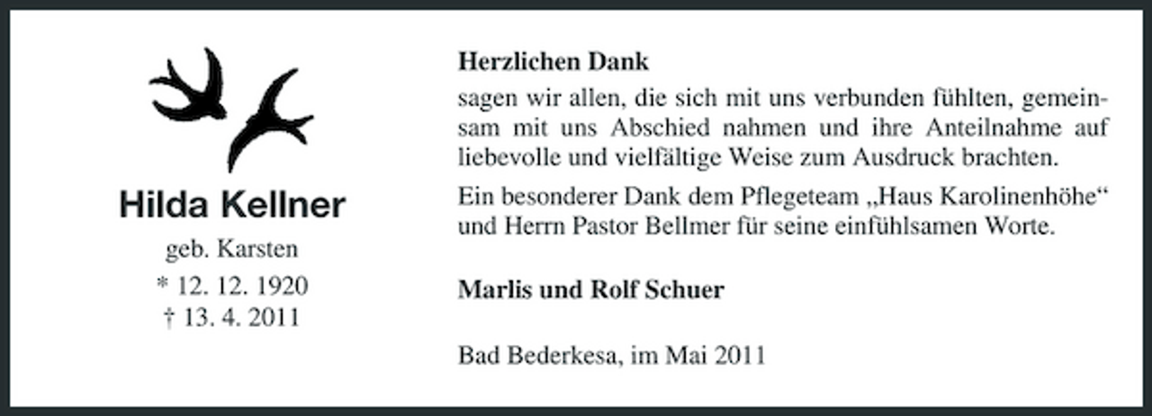 <p>Hilda Kellner<br />geb. Karsten * 12. 12. 1920 † 13. 4. 2011</p><p>Herzlichen Dank sagen wir allen, die sich mit uns verbunden fühlten, gemeinsam mit uns Abschied nahmen und ihre Anteilnahme auf liebevolle und vielfältige Weise zum Ausdruck brachten. Ein besonderer Dank dem Pflegeteam „Haus Karolinenhöhe“ und Herrn Pastor Bellmer für seine einfühlsamen Worte. Marlis und Rolf Schuer Bad Bederkesa, im Mai 2011</p>