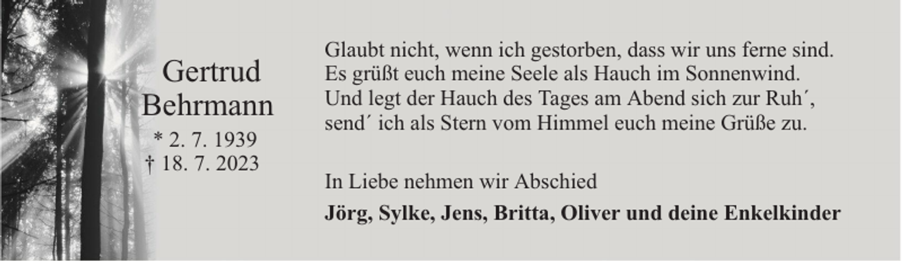 <p>Gertrud<br />Behrmann<br />* 2. 7. 1939<br />† 18. 7. 2023</p><p>Glaubt nicht, wenn ich gestorben, dass wir uns ferne sind.<br />Es grüßt euch meine Seele als Hauch im Sonnenwind.<br />Und legt der Hauch des Tages am Abend sich zur Ruh´,<br />send´ ich als Stern vom Himmel euch meine Grüße zu.<br />In Liebe nehmen wir Abschied<br />Jörg, Sylke, Jens, Britta, Oliver und deine Enkelkinder</p>