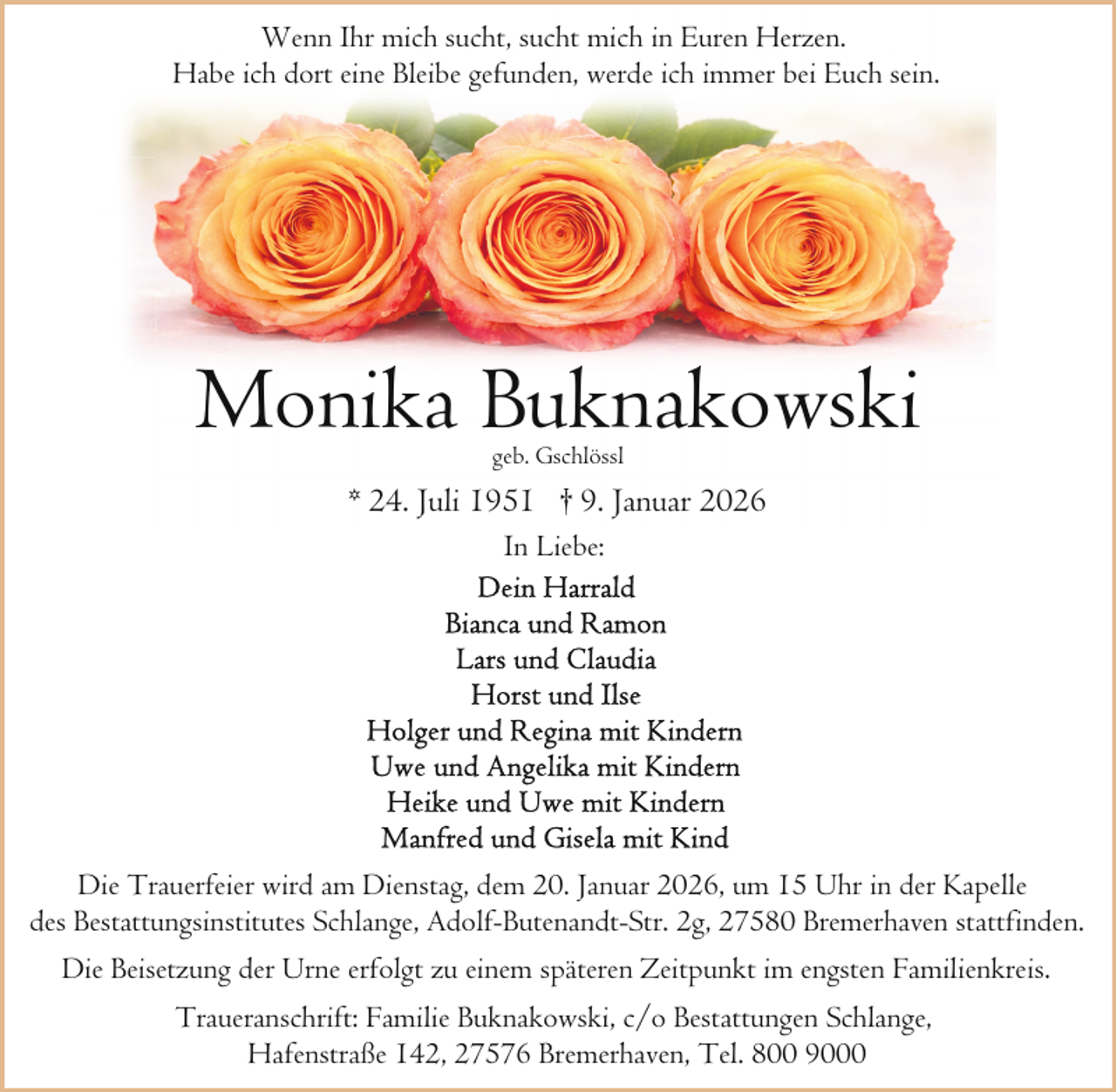 <p>Wenn Ihr mich sucht, sucht mich in Euren Herzen.<br />Habe ich dort eine Bleibe gefunden, werde ich immer bei Euch sein.</p><p>Monika Buknakowski<br />geb. Gschlössl</p><p>* 24. Juli 1951 † 9. Januar 2026<br />In Liebe:</p><p>Die Trauerfeier wird am Dienstag, dem 20. Januar 2026, um 15 Uhr in der Kapelle<br />des Bestattungsinstitutes Schlange, Adolf-Butenandt-Str. 2g, 27580 Bremerhaven stattfinden.<br />Die Beisetzung der Urne erfolgt zu einem späteren Zeitpunkt im engsten Familienkreis.<br />Traueranschrift: Familie Buknakowski, c/o Bestattungen Schlange,<br />Hafenstraße 142, 27576 Bremerhaven, Tel. 800 9000</p>
