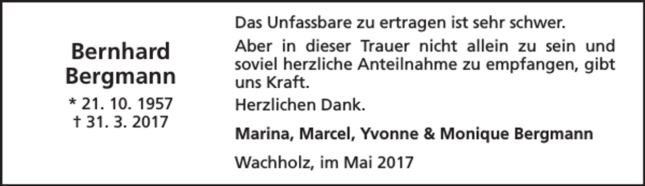 <p>Bernhard<br />Bergmann<br />* 21. 10. 1957<br />† 31. 3. 2017</p><p>Das Unfassbare zu ertragen ist sehr schwer.<br />Aber in dieser Trauer nicht allein zu sein und<br />soviel herzliche Anteilnahme zu empfangen, gibt<br />uns Kraft.<br />Herzlichen Dank.<br />Marina, Marcel, Yvonne &amp; Monique Bergmann<br />Wachholz, im Mai 2017</p>