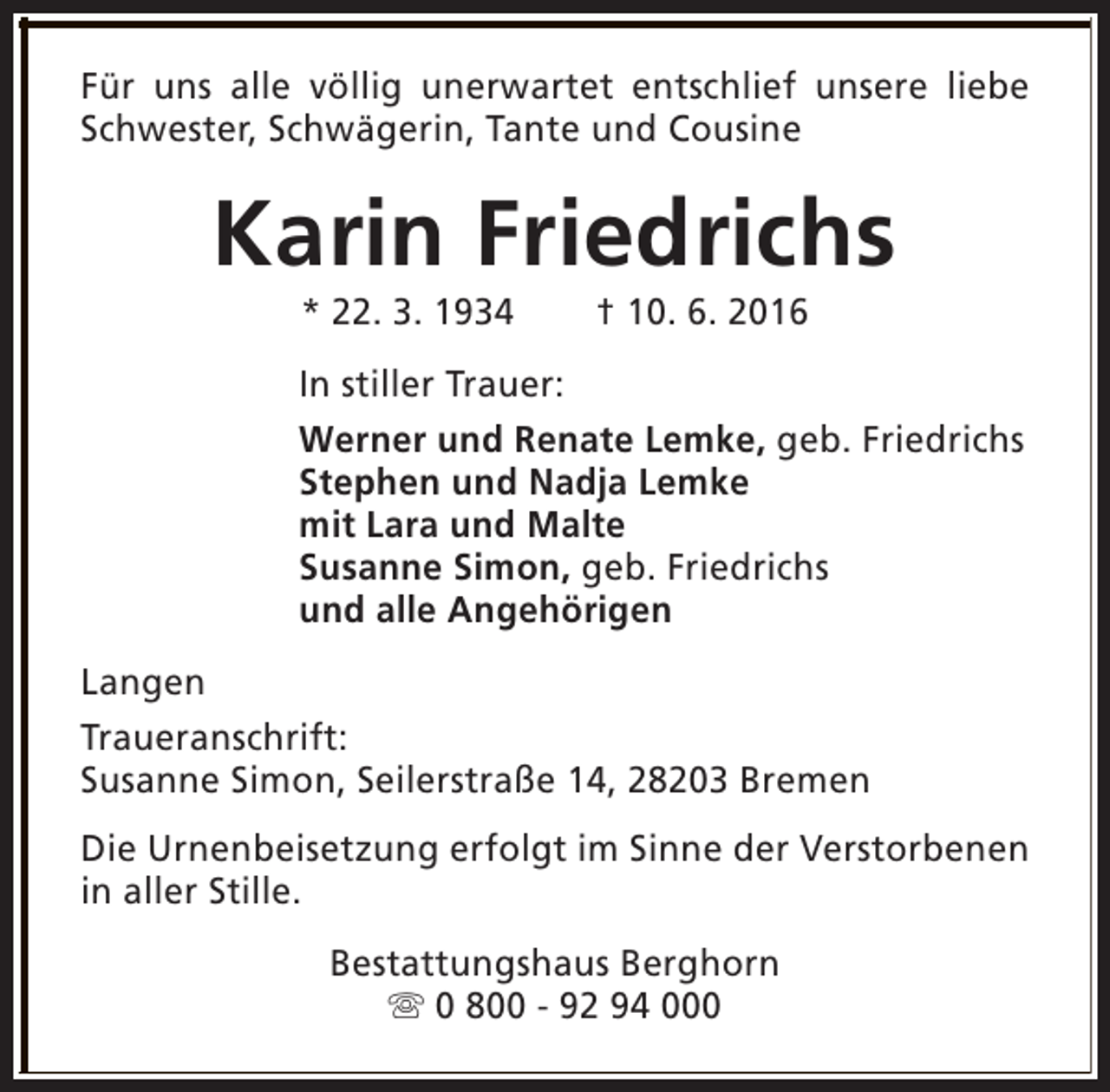 <p>Für uns alle völlig unerwartet entschlief unsere liebe<br />Schwester, Schwägerin, Tante und Cousine</p><p>Karin Friedrichs<br />* 22. 3. 1934</p><p>† 10. 6. 2016</p><p>In stiller Trauer:<br />Werner und Renate Lemke, geb. Friedrichs<br />Stephen und Nadja Lemke<br />mit Lara und Malte<br />Susanne Simon, geb. Friedrichs<br />und alle Angehörigen<br />Langen<br />Traueranschrift:<br />Susanne Simon, Seilerstraße 14, 28203 Bremen<br />Die Urnenbeisetzung erfolgt im Sinne der Verstorbenen<br />in aller Stille.<br />Bestattungshaus Berghorn<br />s 0 800 - 92 94 000</p>