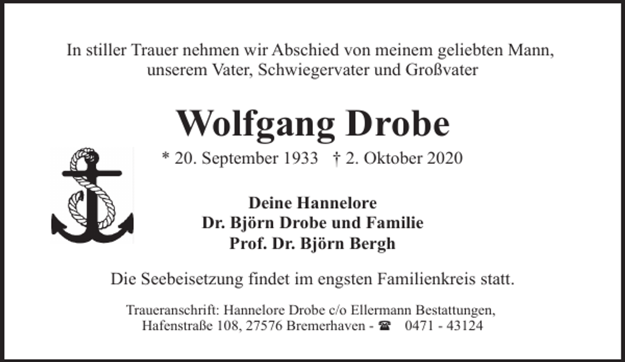 <p>In stiller Trauer nehmen wir Abschied von meinem geliebten Mann,<br />unserem Vater, Schwiegervater und Großvater</p><p>Wolfgang Drobe</p><p>* 20. September 1933 † 2. Oktober 2020<br />Deine Hannelore<br />Dr. Björn Drobe und Familie<br />Prof. Dr. Björn Bergh<br />Die Seebeisetzung findet im engsten Familienkreis statt.<br />Traueranschrift: Hannelore Drobe c/o Ellermann Bestattungen,<br />Hafenstraße 108, 27576 Bremerhaven - ( 0471 - 43124</p>