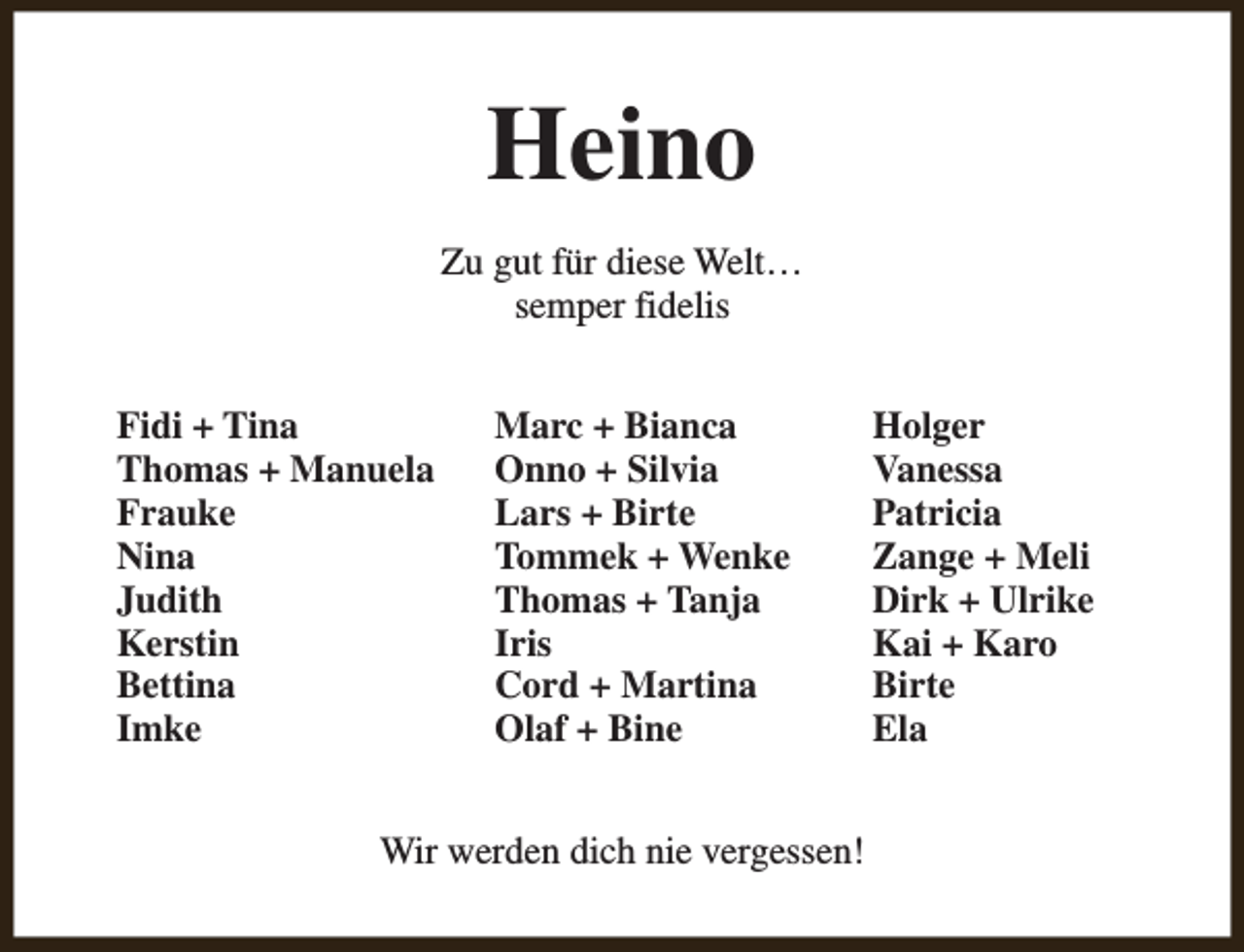 <p>Heino<br />Zu gut für diese Welt…<br />semper fidelis<br />Fidi + Tina<br />Thomas + Manuela<br />Frauke<br />Nina<br />Judith<br />Kerstin<br />Bettina<br />Imke</p><p>Marc + Bianca<br />Onno + Silvia<br />Lars + Birte<br />Tommek + Wenke<br />Thomas + Tanja<br />Iris<br />Cord + Martina<br />Olaf + Bine</p><p>Wir werden dich nie vergessen!</p><p>Holger<br />Vanessa<br />Patricia<br />Zange + Meli<br />Dirk + Ulrike<br />Kai + Karo<br />Birte<br />Ela</p>