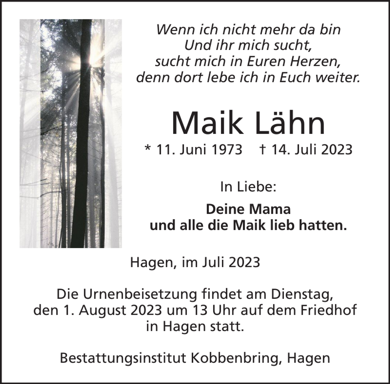 <p>Wenn ich nicht mehr da bin<br />Und ihr mich sucht,<br />sucht mich in Euren Herzen,<br />denn dort lebe ich in Euch weiter.</p><p>Maik Lähn</p><p>* 11. Juni 1973</p><p>† 14. Juli 2023</p><p>In Liebe:<br />Deine Mama<br />und alle die Maik lieb hatten.<br />Hagen, im Juli 2023<br />Die Urnenbeisetzung findet am Dienstag,<br />den 1. August 2023 um 13 Uhr auf dem Friedhof<br />in Hagen statt.<br />Bestattungsinstitut Kobbenbring, Hagen</p>