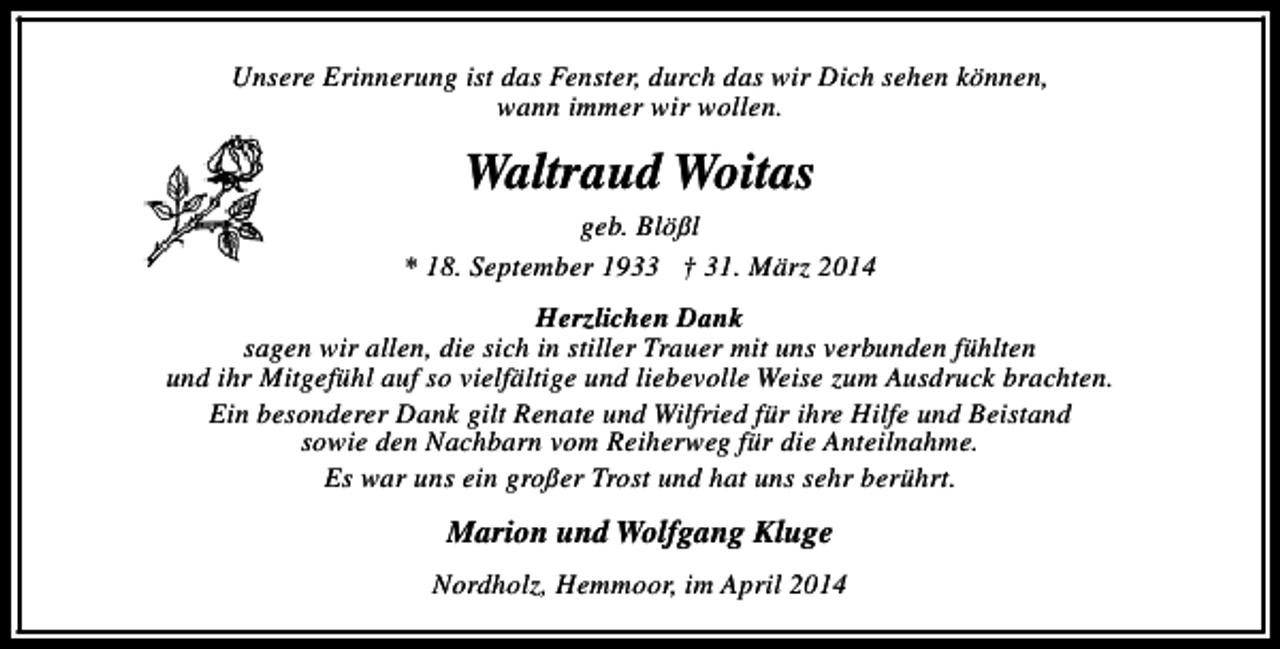<p>Unsere Erinnerung ist das Fenster, durch das wir Dich sehen können,<br />wann immer wir wollen.</p><p>Waltraud Woitas<br />geb. Blößl<br />* 18. September 1933 † 31. März 2014<br />Herzlichen Dank<br />sagen wir allen, die sich in stiller Trauer mit uns verbunden fühlten<br />und ihr Mitgefühl auf so vielfältige und liebevolle Weise zum Ausdruck brachten.<br />Ein besonderer Dank gilt Renate und Wilfried für ihre Hilfe und Beistand<br />sowie den Nachbarn vom Reiherweg für die Anteilnahme.<br />Es war uns ein großer Trost und hat uns sehr berührt.</p><p>Marion und Wolfgang Kluge<br />Nordholz, Hemmoor, im April 2014</p>