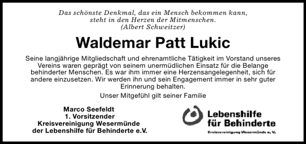 <p>Das schönste Denkmal, das ein Mensch bekommen kann,<br />steht in den Herzen der Mitmenschen.<br />(Albert Schweitzer)</p><p>Waldemar Patt Lukic<br />Seine langjährige Mitgliedschaft und ehrenamtliche Tätigkeit im Vorstand unseres<br />Vereins waren geprägt von seinem unermüdlichen Einsatz für die Belange<br />behinderter Menschen. Es war ihm immer eine Herzensangelegenheit, sich für<br />andere einzusetzen. Wir werden ihn und sein Engagement immer in sehr guter<br />Erinnerung behalten.<br />Unser Mitgefühl gilt seiner Familie<br />Marco Seefeldt<br />1. Vorsitzender<br />Kreisvereinigung Wesermünde<br />der Lebenshilfe für Behinderte e.V.</p>