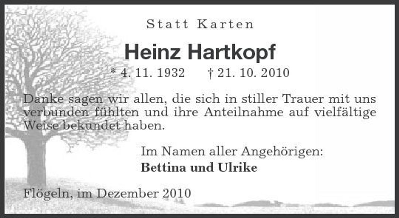 <p>Statt Karten</p><p>Heinz Hartkopf<br />* 4. 11. 1932 † 21. 10. 2010 Danke sagen wir allen, die sich in stiller Trauer mit uns verbunden fühlten und ihre Anteilnahme auf vielfältige Weise bekundet haben. Im Namen aller Angehörigen: Bettina und Ulrike Flögeln, im Dezember 2010</p>