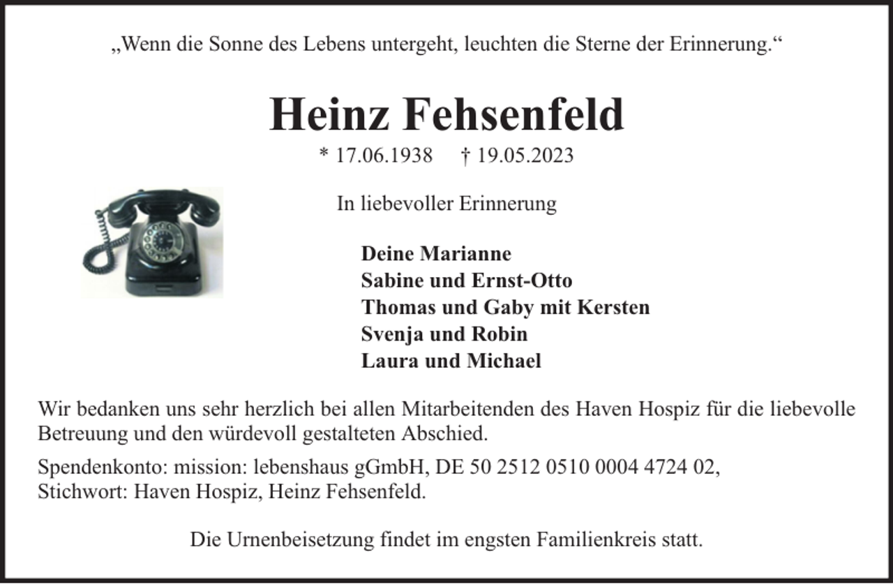 <p>„Wenn die Sonne des Lebens untergeht, leuchten die Sterne der Erinnerung.“</p><p>Heinz Fehsenfeld<br />* 17.06.1938</p><p>† 19.05.2023</p><p>In liebevoller Erinnerung<br />Deine Marianne<br />Sabine und Ernst-Otto<br />Thomas und Gaby mit Kersten<br />Svenja und Robin<br />Laura und Michael<br />Wir bedanken uns sehr herzlich bei allen Mitarbeitenden des Haven Hospiz für die liebevolle<br />Betreuung und den würdevoll gestalteten Abschied.<br />Spendenkonto: mission: lebenshaus gGmbH, DE 50 2512 05100724 02,<br />Stichwort: Haven Hospiz, Heinz Fehsenfeld.<br />Die Urnenbeisetzung findet im engsten Familienkreis statt.</p>