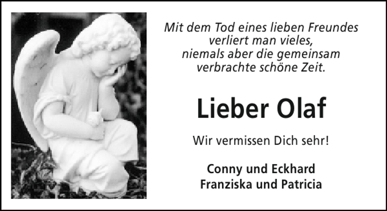 <p>Mit dem Tod eines lieben Freundes<br />verliert man vieles,<br />niemals aber die gemeinsam<br />verbrachte schöne Zeit.</p><p>Lieber Olaf<br />Wir vermissen Dich sehr!<br />Conny und Eckhard<br />Franziska und Patricia</p>