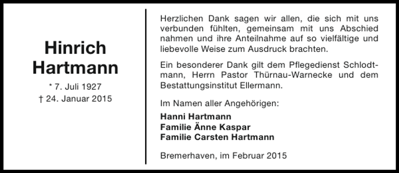 <p>Hinrich<br />Hartmann<br />* 7. Juli 1927<br />† 24. Januar 2015</p><p>Herzlichen Dank sagen wir allen, die sich mit uns<br />verbunden fühlten, gemeinsam mit uns Abschied<br />nahmen und ihre Anteilnahme auf so vielfältige und<br />liebevolle Weise zum Ausdruck brachten.<br />Ein besonderer Dank gilt dem Pflegedienst Schlodtmann, Herrn Pastor Thürnau-Warnecke und dem<br />Bestattungsinstitut Ellermann.<br />Im Namen aller Angehörigen:<br />Hanni Hartmann<br />Familie Änne Kaspar<br />Familie Carsten Hartmann<br />Bremerhaven, im Februar 2015</p>