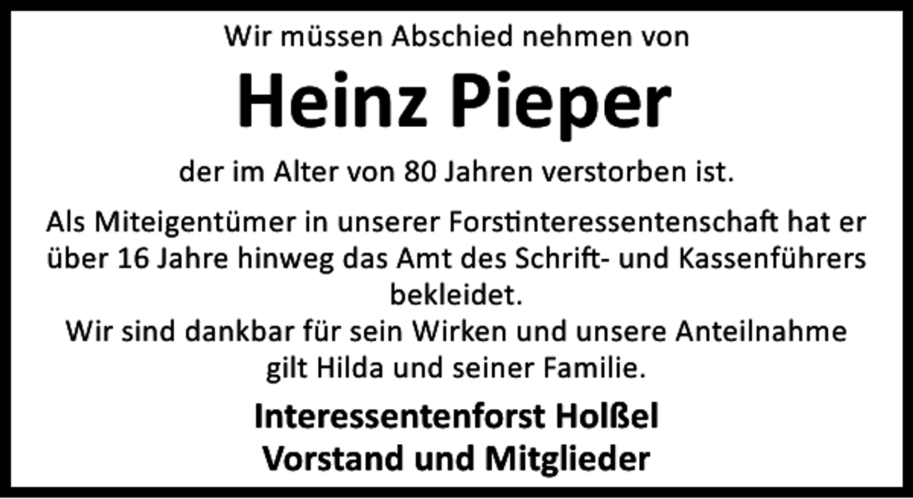<p>Wir müssen Abschied nehmen von</p>
<p>Heinz Pieper</p>
<p>der im Alter von 80 Jahren verstorben ist.<br />Als Miteigentümer in unserer Fors nteressentenscha hat er<br />über 16 Jahre hinweg das Amt des Schri - und Kassenführers<br />bekleidet.<br />Wir sind dankbar für sein Wirken und unsere Anteilnahme<br />gilt Hilda und seiner Familie.</p>
<p>Interessentenforst Holßel<br />Vorstand und Mitglieder</p>