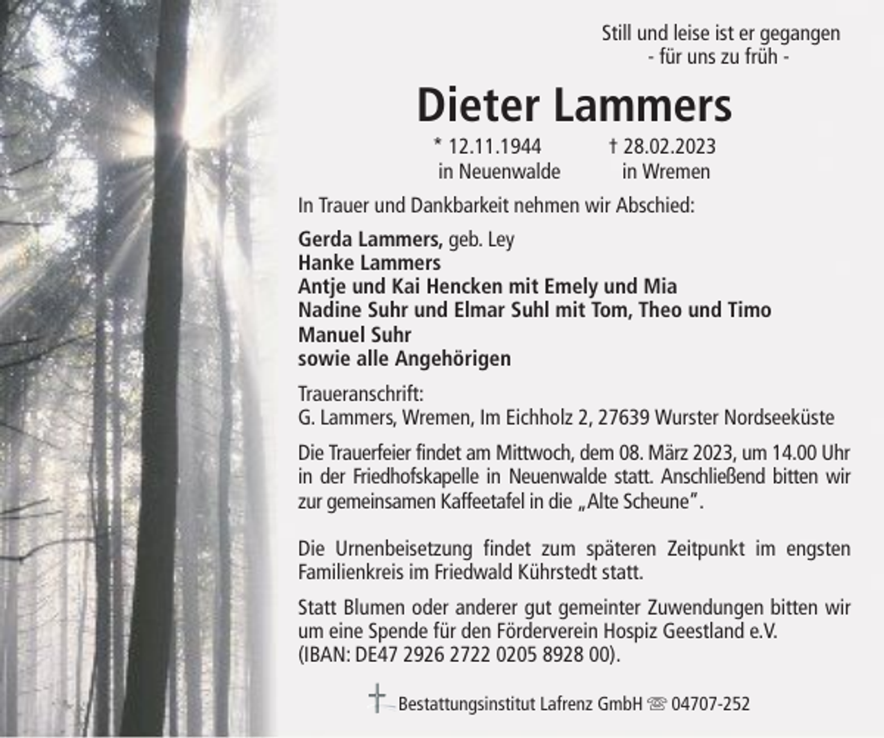<p>Still und leise ist er gegangen<br />- für uns zu früh -</p><p>Dieter Lammers<br />* 12.11.1944<br />in Neuenwalde</p><p>† 28.02.2023<br />in Wremen</p><p>In Trauer und Dankbarkeit nehmen wir Abschied:<br />Gerda Lammers, geb. Ley<br />Hanke Lammers<br />Antje und Kai Hencken mit Emely und Mia<br />Nadine Suhr und Elmar Suhl mit Tom, Theo und Timo<br />Manuel Suhr<br />sowie alle Angehörigen<br />Traueranschrift:<br />G. Lammers, Wremen, Im Eichholz 2, 27639 Wurster Nordseeküste<br />Die Trauerfeier findet am Mittwoch, dem 08. März 2023, um 14.00 Uhr<br />in der Friedhofskapelle in Neuenwalde statt. Anschließend bitten wir<br />zur gemeinsamen Kaffeetafel in die „Alte Scheune“.<br />Die Urnenbeisetzung findet zum späteren Zeitpunkt im engsten<br />Familienkreis im Friedwald Kührstedt statt.<br />Statt Blumen oder anderer gut gemeinter Zuwendungen bitten wir<br />um eine Spende für den Förderverein Hospiz Geestland e.V.<br />(IBAN: DE47 2926 2722 0205 8928 00).<br />Bestattungsinstitut Lafrenz GmbH</p><p>04707-252</p>