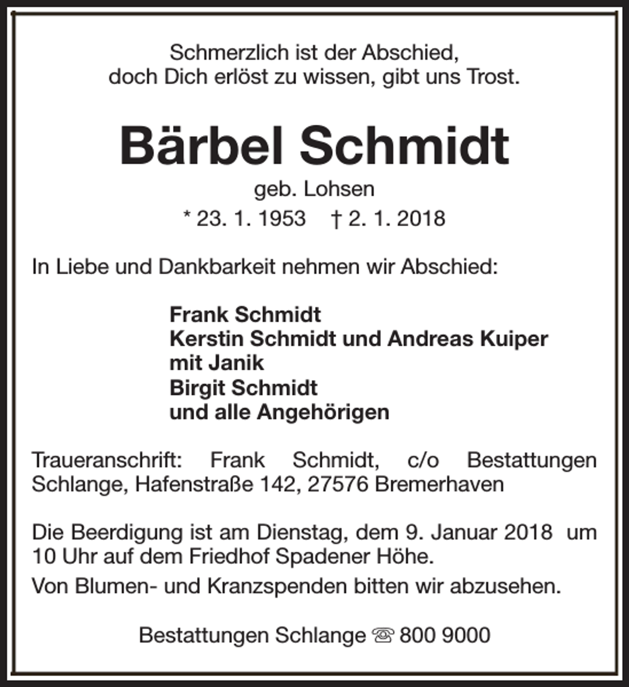 <p>Schmerzlich ist der Abschied,<br />doch Dich erlöst zu wissen, gibt uns Trost.</p><p>Bärbel Schmidt<br />geb. Lohsen<br />* 23. 1. 1953 † 2. 1. 2018</p><p>In Liebe und Dankbarkeit nehmen wir Abschied:<br />Frank Schmidt<br />Kerstin Schmidt und Andreas Kuiper<br />mit Janik<br />Birgit Schmidt<br />und alle Angehörigen<br />Traueranschrift: Frank Schmidt, c/o Bestattungen<br />Schlange, Hafenstraße 142, 27576 Bremerhaven<br />Die Beerdigung ist am Dienstag, dem 9. Januar 2018 um<br />10 Uhr auf dem Friedhof Spadener Höhe.<br />Von Blumen- und Kranzspenden bitten wir abzusehen.<br />Bestattungen Schlange s 800 9000</p>
