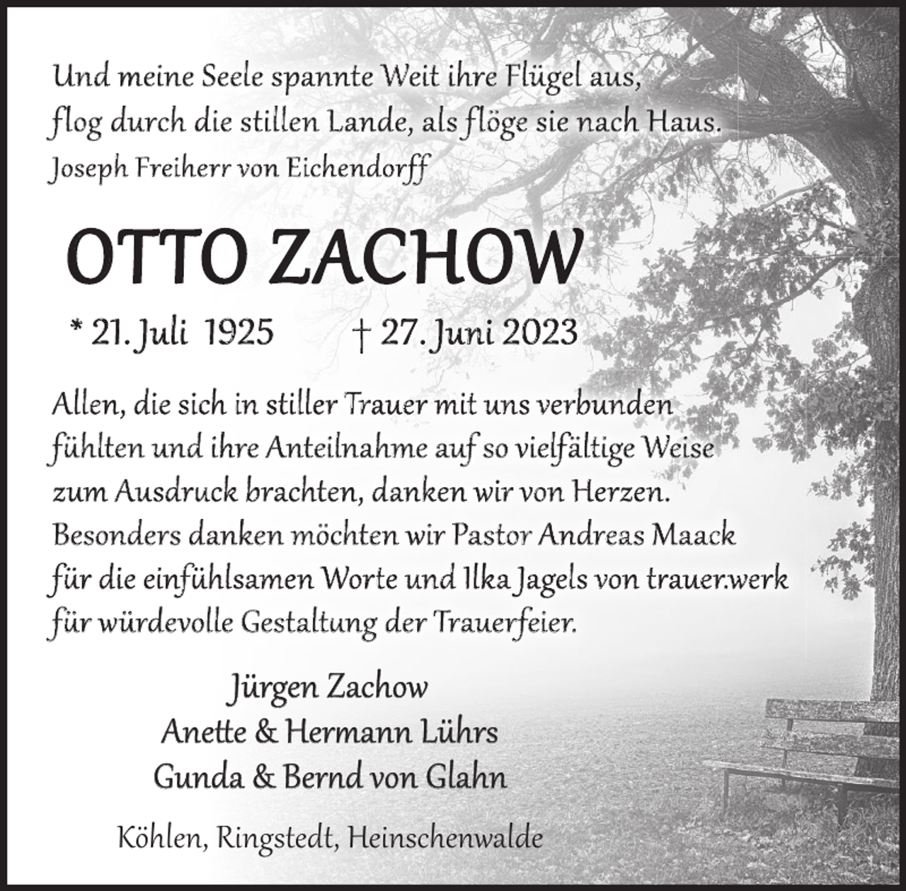 <p>Und meine Seele spannte weit ihr Flügel aus, flog durch die stillen Lande, als flöge sie nach Haus. Joseph Freiherr von Eichdendorff. Otto Zachow<br />* 2 1 . J u l i 1 92 5</p><p>† 2 7 . J u n i 2 02 3</p><p>Allen, die sich in stiller Trauer mit uns verbunden fühlten<br />und ihre Anteilnahme auf so vielfältige Weise<br />zum Ausdruck brachten, danken wir von Herzen .<br />Besonders danken möchten wir Pastor Andreas Maack<br />für die einfühlsamen Worte und Ilka Jagel von trauerwerk<br />für die würdevolle Gestaltung der Trauerfeier.</p><p>Jürgen Zachow<br />Anette &amp; Herrmann Lührs<br />Gunda &amp; Bernd von Glahn<br />Köhlen, Ringstedt, Heinschenwalde</p>