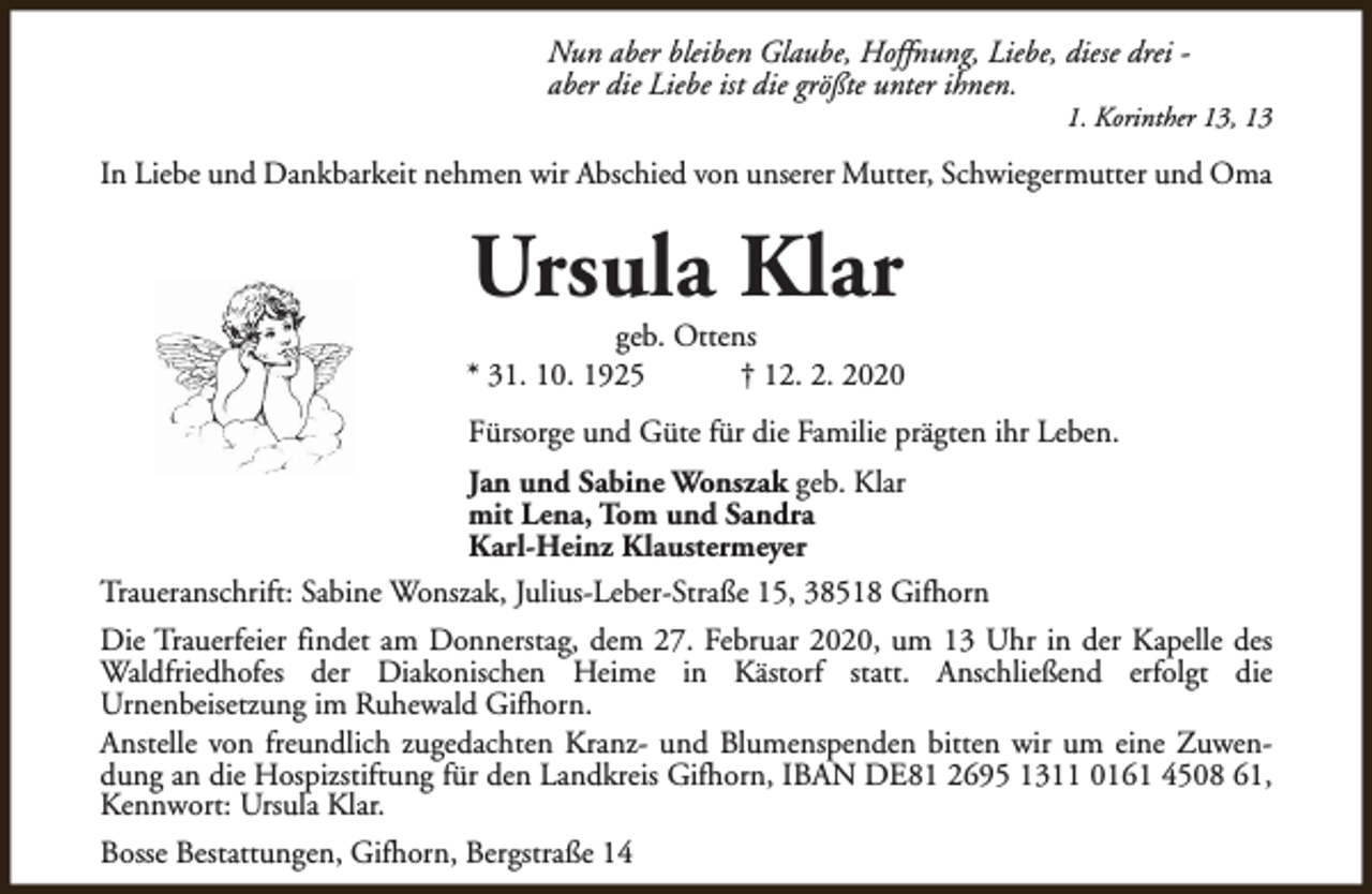 <p>Nun aber bleiben Glaube, Hoffnung, Liebe, diese drei aber die Liebe ist die größte unter ihnen.</p><p>1. Korinther 13, 13</p><p>In Liebe und Dankbarkeit nehmen wir Abschied von unserer Mutter, Schwiegermutter und Oma</p><p>Ursula Klar</p><p>geb. Ottens<br />* 31. 10. 1925<br />† 12. 2. 2020<br />Fürsorge und Güte für die Familie prägten ihr Leben.<br />Jan und Sabine Wonszak geb. Klar<br />mit Lena, Tom und Sandra<br />Karl-Heinz Klaustermeyer<br />Traueranschrift: Sabine Wonszak, Julius-Leber-Straße 15, 38518 Gifhorn<br />Die Trauerfeier findet am Donnerstag, dem 27. Februar 2020, um 13 Uhr in der Kapelle des<br />Waldfriedhofes der Diakonischen Heime in Kästorf statt. Anschließend erfolgt die<br />Urnenbeisetzung im Ruhewald Gifhorn.<br />Anstelle von freundlich zugedachten Kranz- und Blumenspenden bitten wir um eine Zuwendung an die Hospizstiftung für den Landkreis Gifhorn, IBAN DE81 2695 1311 0161 4508 61,<br />Kennwort: Ursula Klar.<br />Bosse Bestattungen, Gifhorn, Bergstraße 14</p>