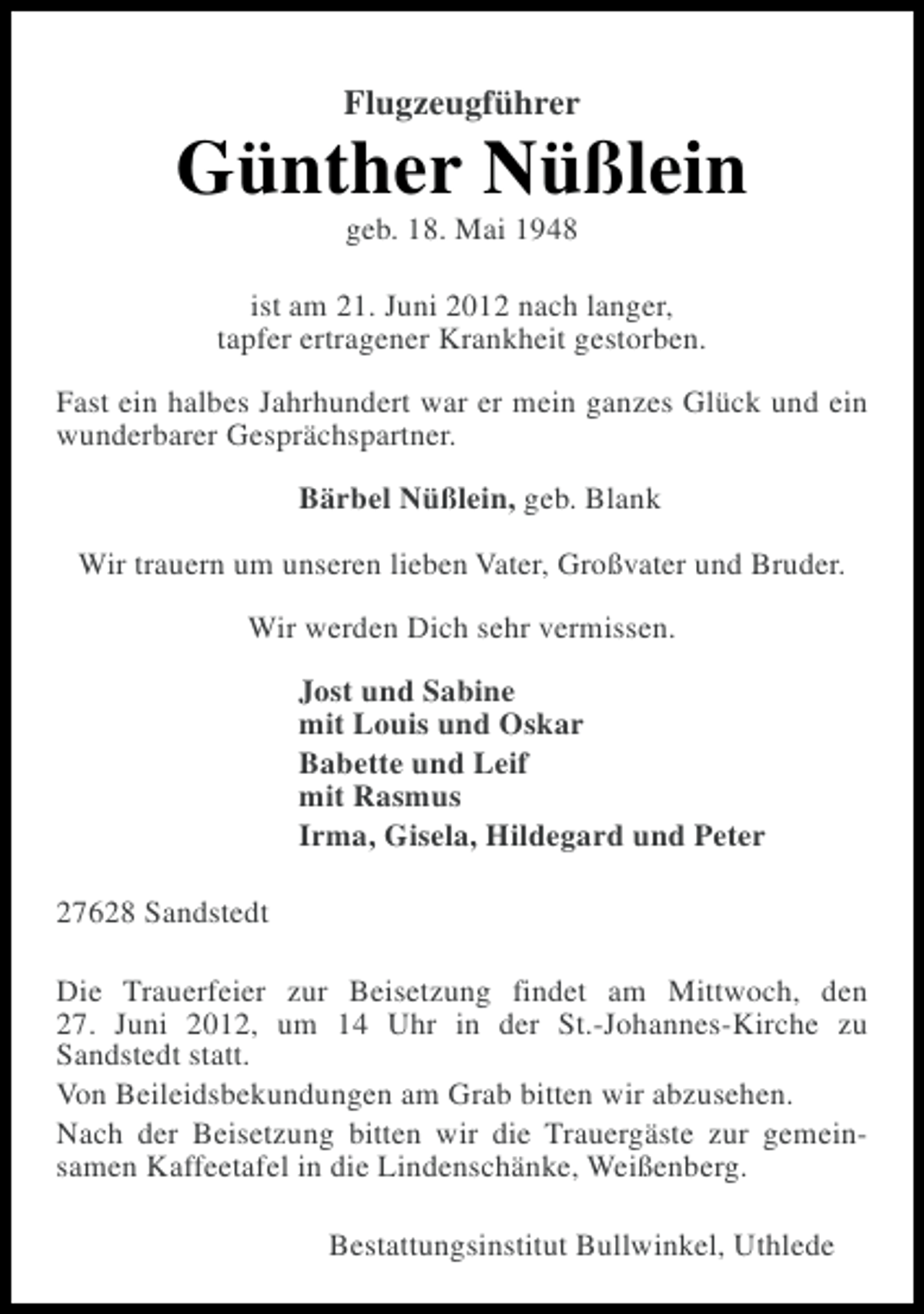<p>Flugzeugführer</p><p>Günther Nüßlein<br />geb. 18. Mai 1948<br />ist am 21. Juni 2012 nach langer,<br />tapfer ertragener Krankheit gestorben.<br />Fast ein halbes Jahrhundert war er mein ganzes Glück und ein<br />wunderbarer Gesprächspartner.<br />Bärbel Nüßlein, geb. Blank<br />Wir trauern um unseren lieben Vater, Großvater und Bruder.<br />Wir werden Dich sehr vermissen.<br />Jost und Sabine<br />mit Louis und Oskar<br />Babette und Leif<br />mit Rasmus<br />Irma, Gisela, Hildegard und Peter<br />27628 Sandstedt<br />Die Trauerfeier zur Beisetzung findet am Mittwoch, den<br />27. Juni 2012, um 14 Uhr in der St.-Johannes-Kirche zu<br />Sandstedt statt.<br />Von Beileidsbekundungen am Grab bitten wir abzusehen.<br />Nach der Beisetzung bitten wir die Trauergäste zur gemeinsamen Kaffeetafel in die Lindenschänke, Weißenberg.<br />Bestattungsinstitut Bullwinkel, Uthlede</p>