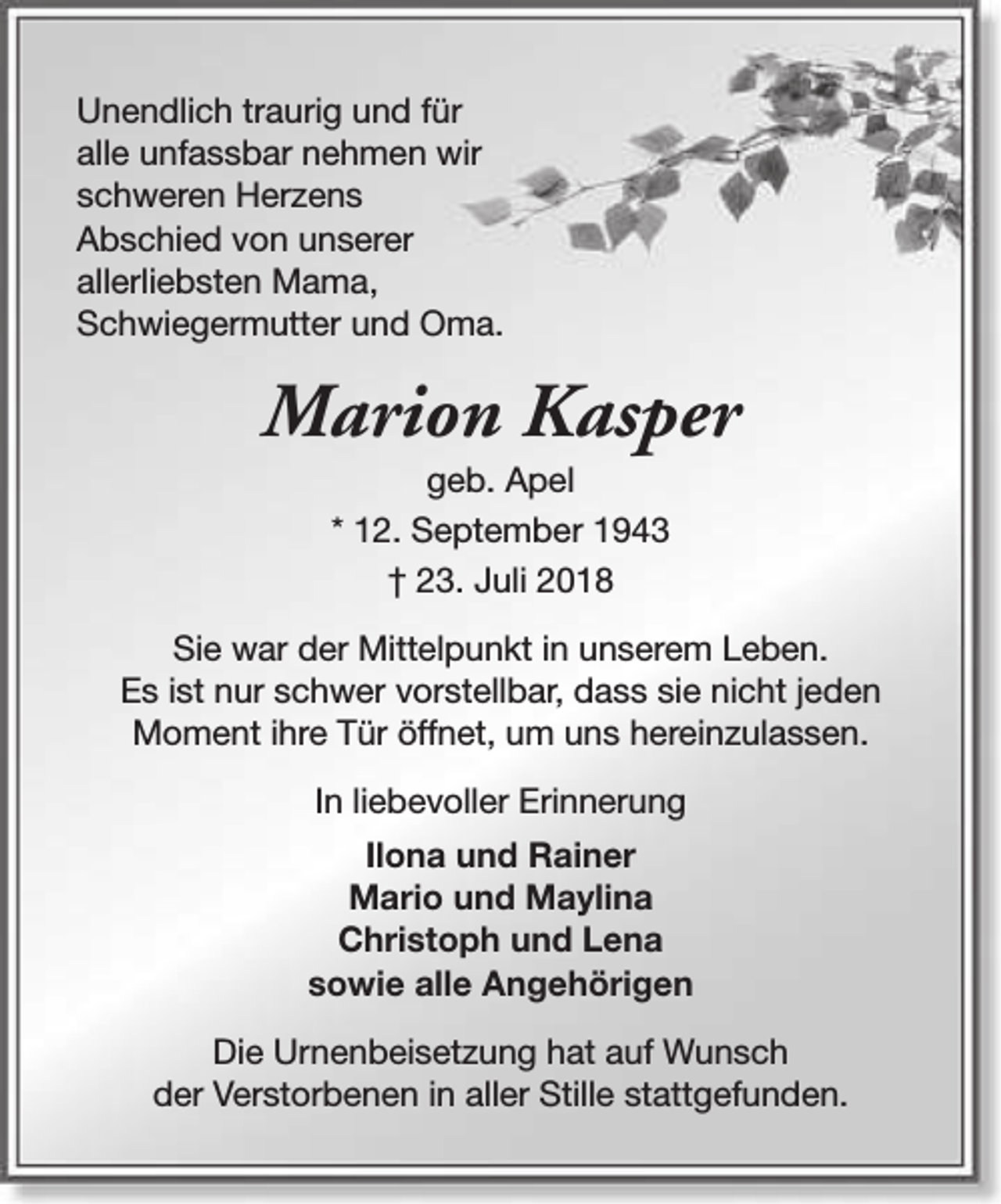 <p>Unendlich traurig und für<br />alle unfassbar nehmen wir<br />schweren Herzens<br />Abschied von unserer<br />allerliebsten Mama,<br />Schwiegermutter und Oma.</p><p>Marion Kasper<br />geb. Apel<br />* 12. September 1943<br />† 23. Juli 2018</p><p>Sie war der Mittelpunkt in unserem Leben.<br />Es ist nur schwer vorstellbar, dass sie nicht jeden<br />Moment ihre Tür öffnet, um uns hereinzulassen.<br />In liebevoller Erinnerung<br />Ilona und Rainer<br />Mario und Maylina<br />Christoph und Lena<br />sowie alle Angehörigen<br />Die Urnenbeisetzung hat auf Wunsch<br />der Verstorbenen in aller Stille stattgefunden.</p>